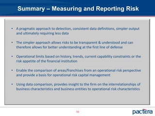 Summary – Measuring and Reporting Risk


• A pragmatic approach to detection, consistent data definitions, simpler output
  and ultimately requiring less data

• The simpler approach allows risks to be transparent & understood and can
  therefore allows for better understanding at the first line of defense

• Operational limits based on history, trends, current capability constraints or the
  risk appetite of the financial institution

• Enable the comparison of areas/franchises from an operational risk perspective
  and provide a basis for operational risk capital management

• Using data comparison, provides insight to the firm on the interrelationships of
  business characteristics and business entities to operational risk characteristics




                                          10
 