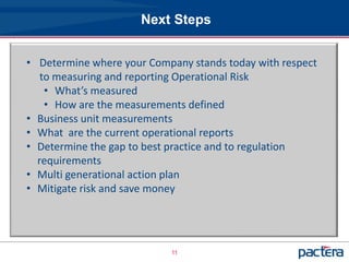 Next Steps


• Determine where your Company stands today with respect
   to measuring and reporting Operational Risk
    • What’s measured
    • How are the measurements defined
• Business unit measurements
• What are the current operational reports
• Determine the gap to best practice and to regulation
  requirements
• Multi generational action plan
• Mitigate risk and save money




                           11
 