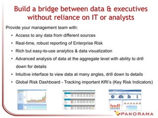 Build a bridge between data & executives
without reliance on IT or analysts
Provide your management team with:
• Access to any data from different sources
• Real-time, robust reporting of Enterprise Risk
• Rich but easy-to-use analytics & data visualization
• Advanced analysis of data at the aggregate level with ability to drill
down for details
• Intuitive interface to view data at many angles, drill down to details
• Global Risk Dashboard - Tracking important KRI’s (Key Risk Indicators)
 