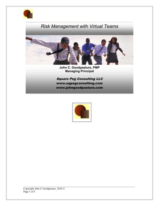Risk Management with Virtual Teams




                           John C. Goodpasture, PMP
                              Managing Principal

                         Square Peg Consulting LLC
                         www.sqpegconsulting.com
                         www.johngoodpasture.com




______________________________________________________________________________________
Copyright John C Goodpasture, 2010 ©
Page 1 of 5
 