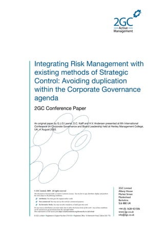 Integrating Risk Management with
existing methods of Strategic
Control: Avoiding duplication
within the Corporate Governance
agenda
2GC Conference Paper
An original paper by G.J.G Lawrie, D.C. Kalff and H.V. Andersen presented at 6th International
Conference on Corporate Governance and Board Leadership held at Henley Management College,
UK, in August 2003.
2GC Limited
Albany House
Market Street
Maidenhead
Berkshire
SL6 8BE UK
+44 (0) 1628 421506
www.2gc.co.uk
info@2gc.co.uk
© 2GC Limited, 2009. All rights reserved.
is document is licensed under a Creative Commons License. You are free to copy, distribute, display, and perform
the work subject to the following conditions:
Attribution. You must give the original author credit.
Non-commercial. You may not use this work for commercial purposes.
No Derivative Works. You may not alter, transform, or build upon this work.
For any reuse or distribution, you must make clear to others the license terms of this work. Any of these conditions
can be waived if you get permission from the copyright holder.
More information on this license from http://creativecommons.org/licenses/by-nc-nd/2.0/uk/
© 2GC Limited ● Registered in England Number 3754183 ● Registered Office: 16 Wentworth Road, Oxford OX2 7TD
 