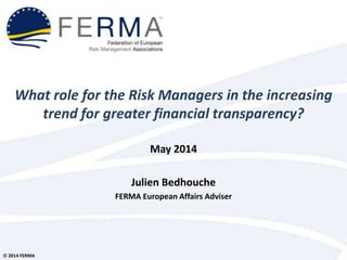 © 2014 FERMA
What role for the Risk Managers in the increasing
trend for greater financial transparency?
May 2014
Julien Bedhouche
FERMA European Affairs Adviser
 