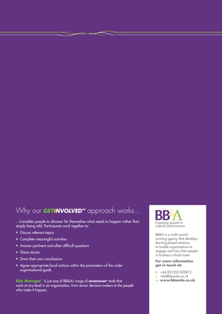 Continuity Matters™
Building resilience in an uncertain world
Why our approach works…
BBA is a multi-award-
winning agency that develops
learning-based solutions
to enable organisations to
engage and train their people
in business critical issues.
For more information
get in touch at:
t:	 +44 (0)1252 820812
e:	 info@bbanda.co.uk
w: www.bbanda.co.uk
…it enables people to discover for themselves what needs to happen rather than
simply being told. Participants work together to:
•	 Discuss relevant topics
•	 Complete meaningful activities
•	 Answer pertinent and often difficult questions
•	 Share stories
•	 Draw their own conclusions
•	Agree appropriate local actions within the parameters of the wider
organisational goals
Risk Manager™
is just one of BBA’s range of tools that
work at any level in an organisation, from senior decision-makers to the people
who make it happen.
 