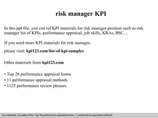 risk manager KPI 
In this ppt file, you can ref KPI materials for risk manager position such as risk 
manager list of KPIs, performance appraisal, job skills, KRAs, BSC… 
If you need more KPI materials for risk manager, 
please visit: kpi123.com/list-of-kpi-samples 
Other materials from kpi123.com 
• Top 28 performance appraisal forms 
• 11 performance appraisal methods 
• 1125 performance review phrases 
Top materials: top sales KPIs, Top 28 performance appraisal forms, 11 performance appraisal methods 
Interview questions and answers – free download/ pdf and ppt file 
 