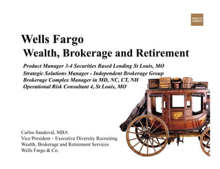 Wells Fargo
Wealth,
Wealth Brokerage and Retirement
Product Manager 3-4 Securities Based Lending St Louis, MO
                  3-
Strategic Solutions Manager - Independent Brokerage Group
Brokerage Complex Manager in MD, NC, CT, NH
Operational Risk Consultant 4, St Louis, MO




Carlos Sandoval, MBA
Vice President – Executive Diversity Recruiting
Wealth, Brokerage and Retirement Services
Wells Fargo & Co.
 