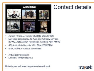 Contact details



?   Jurgen = Ir.drs. J. van der Vlugt RE CISA CRISC
?   Maverisk Consultancy, IS Audit and Advisory services
    (KPMG, ABN AMRO, Noordbeek, Achmea, ABN AMRO
?   (IS) Audit, (Info)Security, Y2k, BCM, ERM/ORM
?   ISSA, NOREA: Various committees

?   Jvdvlugt@maverisk.nl
?   LinkedIn, Twitter (etc.etc.)



Motivate yourself! www.despair.com/viewall.html
 