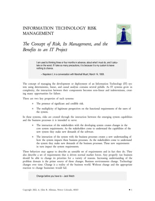 INFORMATION TECHNOLOGY RISK
MANAGEMENT
The Concept of Risk, Its Management, and the
Benefits to an IT Project
I am used to thinking three or four months in advance, about what I must do, and I calcu-
late on the worst. If I take so many precautions, it is because it is my custom to leave
nothing to chance.
– Napoleon I, in a conversation with Marshall Muart, March 14, 1808.
The concept of managing the development or deployment of an Information Technology (IT) sys-
tem using deterministic, linear, and causal analysis contains several pitfalls. As IT systems grow in
complexity, the interaction between their components becomes non–linear and indeterminate, creat-
ing many opportunities for failure.
There are two key properties of such systems:
The presence of significant and credible risk.
The multiplicity of legitimate perspectives on the functional requirements of the users of
the system.
In these systems, risks are created through the interaction between the emerging system capabilities
and the business processes it is intended to serve:
The interaction of the stakeholders with the developing system creates changes in the
core system requirements. As the stakeholders come to understand the capabilities of the
new system they make new demands of the software.
The interaction of the system with the business processes creates a new understanding of
how the system impacts these business processes. As the stakeholders come to understand
the system they make new demands of the business processes. These new requirements
in turn impact the system requirements.
These behaviors may appear to describe an unstable set of requirements and in fact they do. They
also describe a set of requirements that is driven normal market forces. Any properly run business
should be able to change its priorities for a variety of reasons. Increasing understanding of the
problem domain is the prime source of these changes. Business environments change. Technology
changes over time. Change is a reality of the business world. Without change and the appropriate
reaction to change businesses would fail.
Change before you have to – Jack Welch
Copyright 2002, ©, Glen B. Alleman, Niwot Colorado, 80503 • 1
 