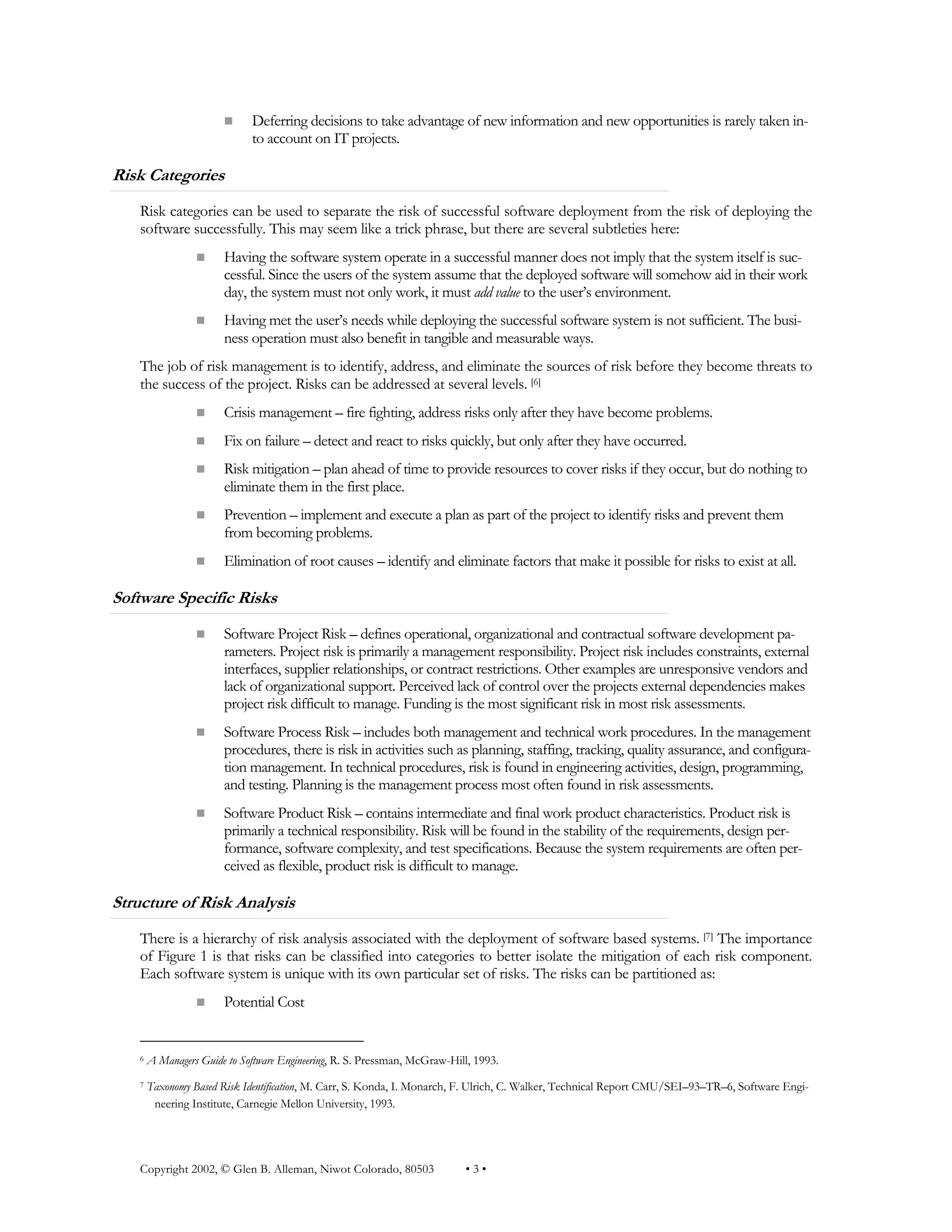 Copyright 2002, © Glen B. Alleman, Niwot Colorado, 80503 • 3 •
n Deferring decisions to take advantage of new information and new opportunities is rarely taken in-
to account on IT projects.
Risk Categories
Risk categories can be used to separate the risk of successful software deployment from the risk of deploying the
software successfully. This may seem like a trick phrase, but there are several subtleties here:
n Having the software system operate in a successful manner does not imply that the system itself is suc-
cessful. Since the users of the system assume that the deployed software will somehow aid in their work
day, the system must not only work, it must add value to the user’s environment.
n Having met the user’s needs while deploying the successful software system is not sufficient. The busi-
ness operation must also benefit in tangible and measurable ways.
The job of risk management is to identify, address, and eliminate the sources of risk before they become threats to
the success of the project. Risks can be addressed at several levels. [6]
n Crisis management – fire fighting, address risks only after they have become problems.
n Fix on failure – detect and react to risks quickly, but only after they have occurred.
n Risk mitigation – plan ahead of time to provide resources to cover risks if they occur, but do nothing to
eliminate them in the first place.
n Prevention – implement and execute a plan as part of the project to identify risks and prevent them
from becoming problems.
n Elimination of root causes – identify and eliminate factors that make it possible for risks to exist at all.
Software Specific Risks
n Software Project Risk – defines operational, organizational and contractual software development pa-
rameters. Project risk is primarily a management responsibility. Project risk includes constraints, external
interfaces, supplier relationships, or contract restrictions. Other examples are unresponsive vendors and
lack of organizational support. Perceived lack of control over the projects external dependencies makes
project risk difficult to manage. Funding is the most significant risk in most risk assessments.
n Software Process Risk – includes both management and technical work procedures. In the management
procedures, there is risk in activities such as planning, staffing, tracking, quality assurance, and configura-
tion management. In technical procedures, risk is found in engineering activities, design, programming,
and testing. Planning is the management process most often found in risk assessments.
n Software Product Risk – contains intermediate and final work product characteristics. Product risk is
primarily a technical responsibility. Risk will be found in the stability of the requirements, design per-
formance, software complexity, and test specifications. Because the system requirements are often per-
ceived as flexible, product risk is difficult to manage.
Structure of Risk Analysis
There is a hierarchy of risk analysis associated with the deployment of software based systems. [7] The importance
of Figure 1 is that risks can be classified into categories to better isolate the mitigation of each risk component.
Each software system is unique with its own particular set of risks. The risks can be partitioned as:
n Potential Cost
6 A Managers Guide to Software Engineering, R. S. Pressman, McGraw-Hill, 1993.
7 Taxonomy Based Risk Identification, M. Carr, S. Konda, I. Monarch, F. Ulrich, C. Walker, Technical Report CMU/SEI–93–TR–6, Software Engi-
neering Institute, Carnegie Mellon University, 1993.
 