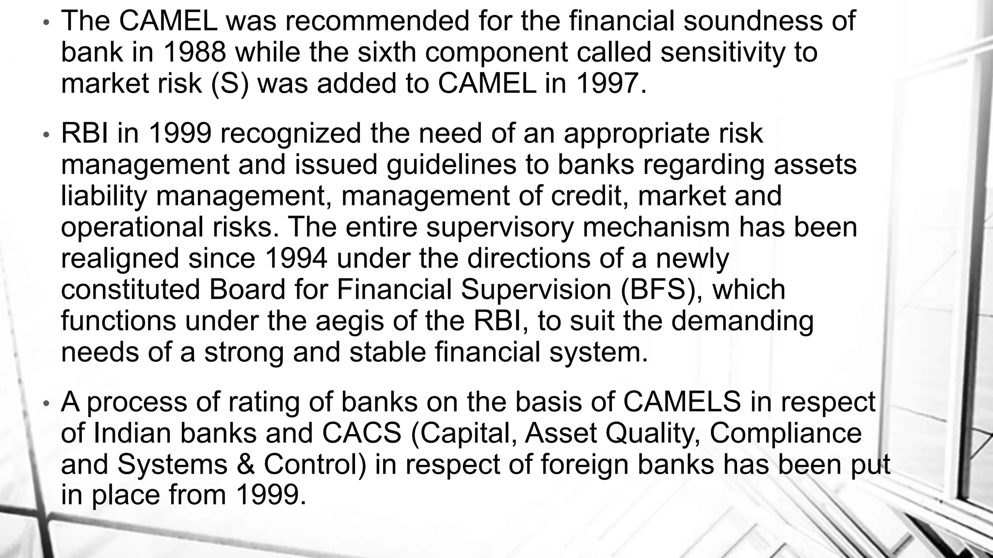 • The CAMEL was recommended for the financial soundness of
bank in 1988 while the sixth component called sensitivity to
market risk (S) was added to CAMEL in 1997.
• RBI in 1999 recognized the need of an appropriate risk
management and issued guidelines to banks regarding assets
liability management, management of credit, market and
operational risks. The entire supervisory mechanism has been
realigned since 1994 under the directions of a newly
constituted Board for Financial Supervision (BFS), which
functions under the aegis of the RBI, to suit the demanding
needs of a strong and stable financial system.
• A process of rating of banks on the basis of CAMELS in respect
of Indian banks and CACS (Capital, Asset Quality, Compliance
and Systems & Control) in respect of foreign banks has been put
in place from 1999.
 
