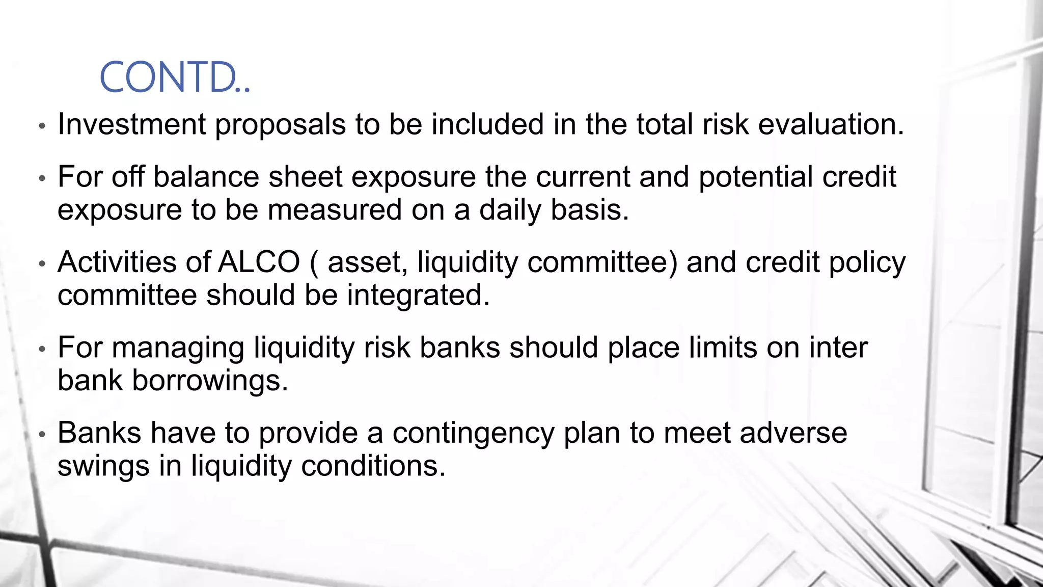 CONTD..
• Investment proposals to be included in the total risk evaluation.
• For off balance sheet exposure the current and potential credit
exposure to be measured on a daily basis.
• Activities of ALCO ( asset, liquidity committee) and credit policy
committee should be integrated.
• For managing liquidity risk banks should place limits on inter
bank borrowings.
• Banks have to provide a contingency plan to meet adverse
swings in liquidity conditions.
 