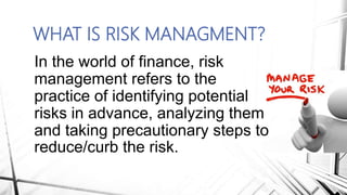WHAT IS RISK MANAGMENT?
In the world of finance, risk
management refers to the
practice of identifying potential
risks in advance, analyzing them
and taking precautionary steps to
reduce/curb the risk.
 