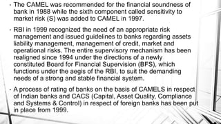 • The CAMEL was recommended for the financial soundness of
bank in 1988 while the sixth component called sensitivity to
market risk (S) was added to CAMEL in 1997.
• RBI in 1999 recognized the need of an appropriate risk
management and issued guidelines to banks regarding assets
liability management, management of credit, market and
operational risks. The entire supervisory mechanism has been
realigned since 1994 under the directions of a newly
constituted Board for Financial Supervision (BFS), which
functions under the aegis of the RBI, to suit the demanding
needs of a strong and stable financial system.
• A process of rating of banks on the basis of CAMELS in respect
of Indian banks and CACS (Capital, Asset Quality, Compliance
and Systems & Control) in respect of foreign banks has been put
in place from 1999.
 