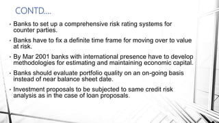 CONTD….
• Banks to set up a comprehensive risk rating systems for
counter parties.
• Banks have to fix a definite time frame for moving over to value
at risk.
• By Mar 2001 banks with international presence have to develop
methodologies for estimating and maintaining economic capital.
• Banks should evaluate portfolio quality on an on-going basis
instead of near balance sheet date.
• Investment proposals to be subjected to same credit risk
analysis as in the case of loan proposals.
 