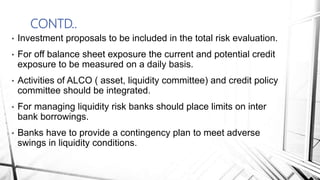 CONTD..
• Investment proposals to be included in the total risk evaluation.
• For off balance sheet exposure the current and potential credit
exposure to be measured on a daily basis.
• Activities of ALCO ( asset, liquidity committee) and credit policy
committee should be integrated.
• For managing liquidity risk banks should place limits on inter
bank borrowings.
• Banks have to provide a contingency plan to meet adverse
swings in liquidity conditions.
 