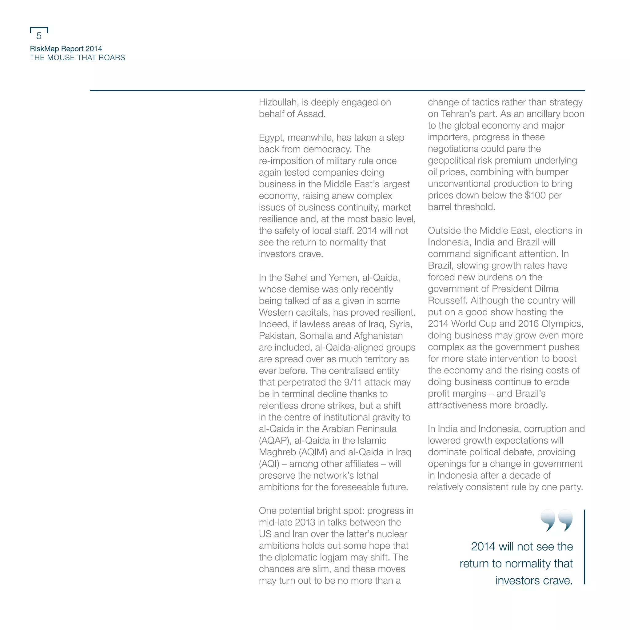 RiskMap Report 2014
THE MOUSE THAT ROARS
5
Hizbullah, is deeply engaged on
behalf of Assad.
Egypt, meanwhile, has taken a step
back from democracy. The
re-imposition of military rule once
again tested companies doing
business in the Middle East’s largest
economy, raising anew complex
issues of business continuity, market
resilience and, at the most basic level,
the safety of local staff. 2014 will not
see the return to normality that
investors crave.
In the Sahel and Yemen, al-Qaida,
whose demise was only recently
being talked of as a given in some
Western capitals, has proved resilient.
Indeed, if lawless areas of Iraq, Syria,
Pakistan, Somalia and Afghanistan
are included, al-Qaida-aligned groups
are spread over as much territory as
ever before. The centralised entity
that perpetrated the 9/11 attack may
be in terminal decline thanks to
relentless drone strikes, but a shift
in the centre of institutional gravity to
al-Qaida in the Arabian Peninsula
(AQAP), al-Qaida in the Islamic
Maghreb (AQIM) and al-Qaida in Iraq
(AQI) – among other affiliates – will
preserve the network’s lethal
ambitions for the foreseeable future.
One potential bright spot: progress in
mid-late 2013 in talks between the
US and Iran over the latter’s nuclear
ambitions holds out some hope that
the diplomatic logjam may shift. The
chances are slim, and these moves
may turn out to be no more than a
change of tactics rather than strategy
on Tehran’s part. As an ancillary boon
to the global economy and major
importers, progress in these
negotiations could pare the
geopolitical risk premium underlying
oil prices, combining with bumper
unconventional production to bring
prices down below the $100 per
barrel threshold.
Outside the Middle East, elections in
Indonesia, India and Brazil will
command significant attention. In
Brazil, slowing growth rates have
forced new burdens on the
government of President Dilma
Rousseff. Although the country will
put on a good show hosting the
2014 World Cup and 2016 Olympics,
doing business may grow even more
complex as the government pushes
for more state intervention to boost
the economy and the rising costs of
doing business continue to erode
profit margins – and Brazil’s
attractiveness more broadly.
In India and Indonesia, corruption and
lowered growth expectations will
dominate political debate, providing
openings for a change in government
in Indonesia after a decade of
relatively consistent rule by one party.
2014 will not see the
return to normality that
investors crave.
 