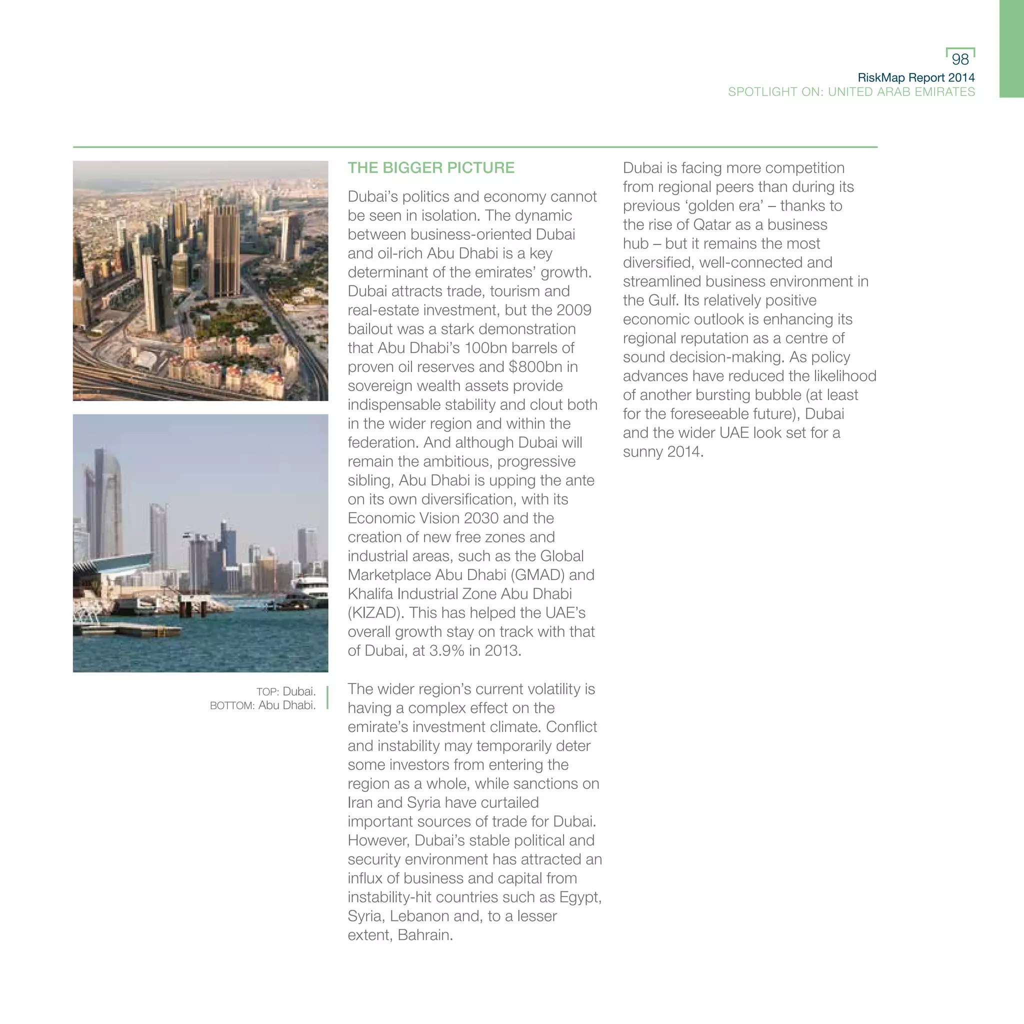 RiskMap Report 2014
SPOTLIGHT ON: UNITED ARAB EMIRATES
98
THE BIGGER PICTURE
Dubai’s politics and economy cannot
be seen in isolation. The dynamic
between business-oriented Dubai
and oil-rich Abu Dhabi is a key
determinant of the emirates’ growth.
Dubai attracts trade, tourism and
real-estate investment, but the 2009
bailout was a stark demonstration
that Abu Dhabi’s 100bn barrels of
proven oil reserves and $800bn in
sovereign wealth assets provide
indispensable stability and clout both
in the wider region and within the
federation. And although Dubai will
remain the ambitious, progressive
sibling, Abu Dhabi is upping the ante
on its own diversification, with its
Economic Vision 2030 and the
creation of new free zones and
industrial areas, such as the Global
Marketplace Abu Dhabi (GMAD) and
Khalifa Industrial Zone Abu Dhabi
(KIZAD). This has helped the UAE’s
overall growth stay on track with that
of Dubai, at 3.9% in 2013.
The wider region’s current volatility is
having a complex effect on the
emirate’s investment climate. Conflict
and instability may temporarily deter
some investors from entering the
region as a whole, while sanctions on
Iran and Syria have curtailed
important sources of trade for Dubai.
However, Dubai’s stable political and
security environment has attracted an
influx of business and capital from
instability-hit countries such as Egypt,
Syria, Lebanon and, to a lesser
extent, Bahrain.
Dubai is facing more competition
from regional peers than during its
previous ‘golden era’ – thanks to
the rise of Qatar as a business
hub – but it remains the most
diversified, well-connected and
streamlined business environment in
the Gulf. Its relatively positive
economic outlook is enhancing its
regional reputation as a centre of
sound decision-making. As policy
advances have reduced the likelihood
of another bursting bubble (at least
for the foreseeable future), Dubai
and the wider UAE look set for a
sunny 2014.
TOP: Dubai.
BOTTOM: Abu Dhabi.
 