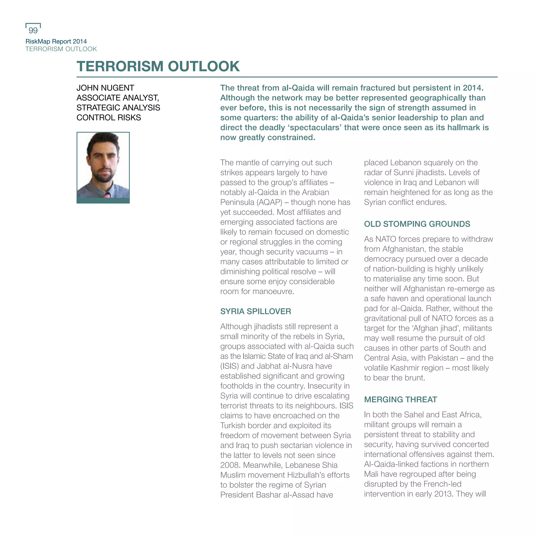 RiskMap Report 2014
TERRORISM OUTLOOK
99
The threat from al-Qaida will remain fractured but persistent in 2014.
Although the network may be better represented geographically than
ever before, this is not necessarily the sign of strength assumed in
some quarters: the ability of al-Qaida’s senior leadership to plan and
direct the deadly ‘spectaculars’ that were once seen as its hallmark is
now greatly constrained.
The mantle of carrying out such
strikes appears largely to have
passed to the group’s affiliates –
notably al-Qaida in the Arabian
Peninsula (AQAP) – though none has
yet succeeded. Most affiliates and
emerging associated factions are
likely to remain focused on domestic
or regional struggles in the coming
year, though security vacuums – in
many cases attributable to limited or
diminishing political resolve – will
ensure some enjoy considerable
room for manoeuvre.
SYRIA SPILLOVER
Although jihadists still represent a
small minority of the rebels in Syria,
groups associated with al-Qaida such
as the Islamic State of Iraq and al-Sham
(ISIS) and Jabhat al-Nusra have
established significant and growing
footholds in the country. Insecurity in
Syria will continue to drive escalating
terrorist threats to its neighbours. ISIS
claims to have encroached on the
Turkish border and exploited its
freedom of movement between Syria
and Iraq to push sectarian violence in
the latter to levels not seen since
2008. Meanwhile, Lebanese Shia
Muslim movement Hizbullah’s efforts
to bolster the regime of Syrian
President Bashar al-Assad have
placed Lebanon squarely on the
radar of Sunni jihadists. Levels of
violence in Iraq and Lebanon will
remain heightened for as long as the
Syrian conflict endures.
OLD STOMPING GROUNDS
As NATO forces prepare to withdraw
from Afghanistan, the stable
democracy pursued over a decade
of nation-building is highly unlikely
to materialise any time soon. But
neither will Afghanistan re-emerge as
a safe haven and operational launch
pad for al-Qaida. Rather, without the
gravitational pull of NATO forces as a
target for the ‘Afghan jihad’, militants
may well resume the pursuit of old
causes in other parts of South and
Central Asia, with Pakistan – and the
volatile Kashmir region – most likely
to bear the brunt.
MERGING THREAT
In both the Sahel and East Africa,
militant groups will remain a
persistent threat to stability and
security, having survived concerted
international offensives against them.
Al-Qaida-linked factions in northern
Mali have regrouped after being
disrupted by the French-led
intervention in early 2013. They will
TERRORISM OUTLOOK
JOHN NUGENT
ASSOCIATE ANALYST,
STRATEGIC ANALYSIS
CONTROL RISKS
 