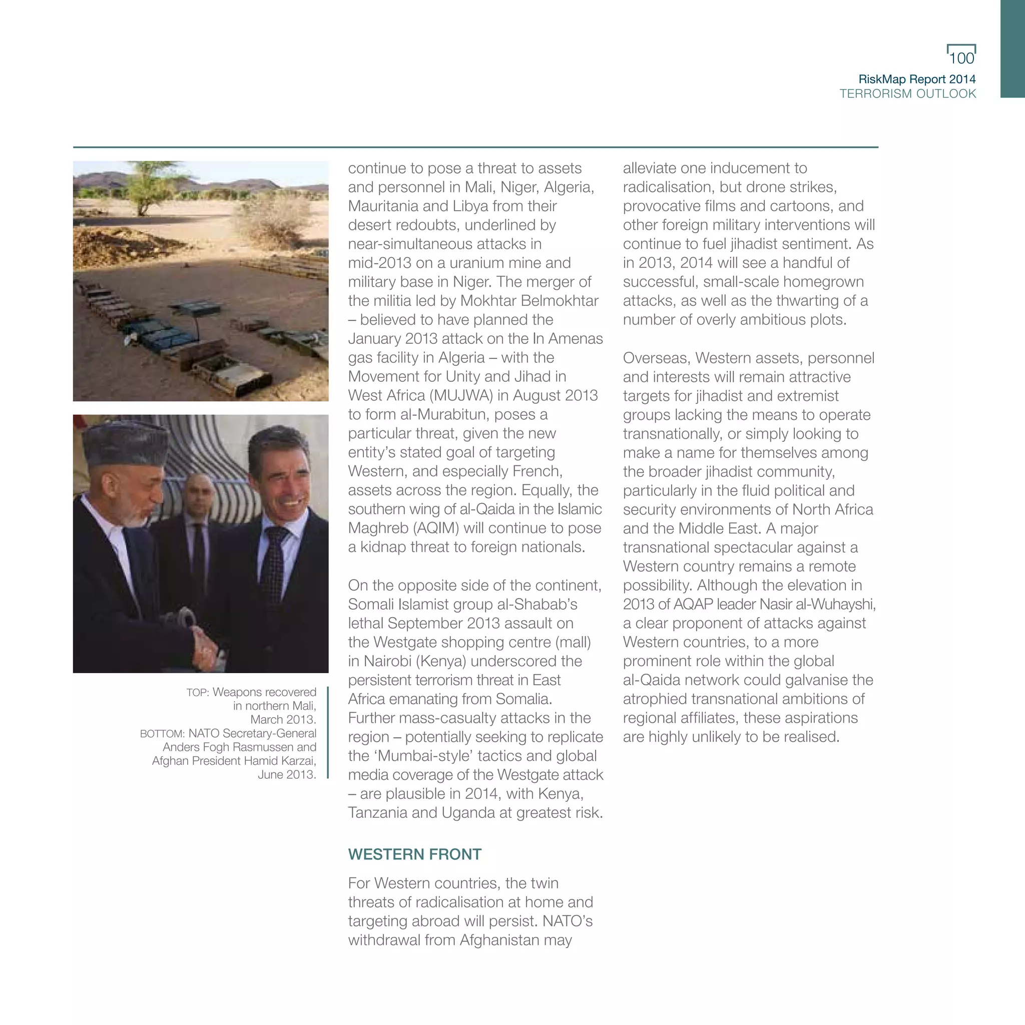 RiskMap Report 2014
TERRORISM OUTLOOK
100
continue to pose a threat to assets
and personnel in Mali, Niger, Algeria,
Mauritania and Libya from their
desert redoubts, underlined by
near-simultaneous attacks in
mid-2013 on a uranium mine and
military base in Niger. The merger of
the militia led by Mokhtar Belmokhtar
– believed to have planned the
January 2013 attack on the In Amenas
gas facility in Algeria – with the
Movement for Unity and Jihad in
West Africa (MUJWA) in August 2013
to form al-Murabitun, poses a
particular threat, given the new
entity’s stated goal of targeting
Western, and especially French,
assets across the region. Equally, the
southern wing of al-Qaida in the Islamic
Maghreb (AQIM) will continue to pose
a kidnap threat to foreign nationals.
On the opposite side of the continent,
Somali Islamist group al-Shabab’s
lethal September 2013 assault on
the Westgate shopping centre (mall)
in Nairobi (Kenya) underscored the
persistent terrorism threat in East
Africa emanating from Somalia.
Further mass-casualty attacks in the
region – potentially seeking to replicate
the ‘Mumbai-style’ tactics and global
media coverage of the Westgate attack
– are plausible in 2014, with Kenya,
Tanzania and Uganda at greatest risk.
WESTERN FRONT
For Western countries, the twin
threats of radicalisation at home and
targeting abroad will persist. NATO’s
withdrawal from Afghanistan may
alleviate one inducement to
radicalisation, but drone strikes,
provocative films and cartoons, and
other foreign military interventions will
continue to fuel jihadist sentiment. As
in 2013, 2014 will see a handful of
successful, small-scale homegrown
attacks, as well as the thwarting of a
number of overly ambitious plots.
Overseas, Western assets, personnel
and interests will remain attractive
targets for jihadist and extremist
groups lacking the means to operate
transnationally, or simply looking to
make a name for themselves among
the broader jihadist community,
particularly in the fluid political and
security environments of North Africa
and the Middle East. A major
transnational spectacular against a
Western country remains a remote
possibility. Although the elevation in
2013 of AQAP leader Nasir al-Wuhayshi,
a clear proponent of attacks against
Western countries, to a more
prominent role within the global
al-Qaida network could galvanise the
atrophied transnational ambitions of
regional affiliates, these aspirations
are highly unlikely to be realised.
TOP: Weapons recovered
in northern Mali,
March 2013.
BOTTOM: NATO Secretary-General
Anders Fogh Rasmussen and
Afghan President Hamid Karzai,
June 2013.
 