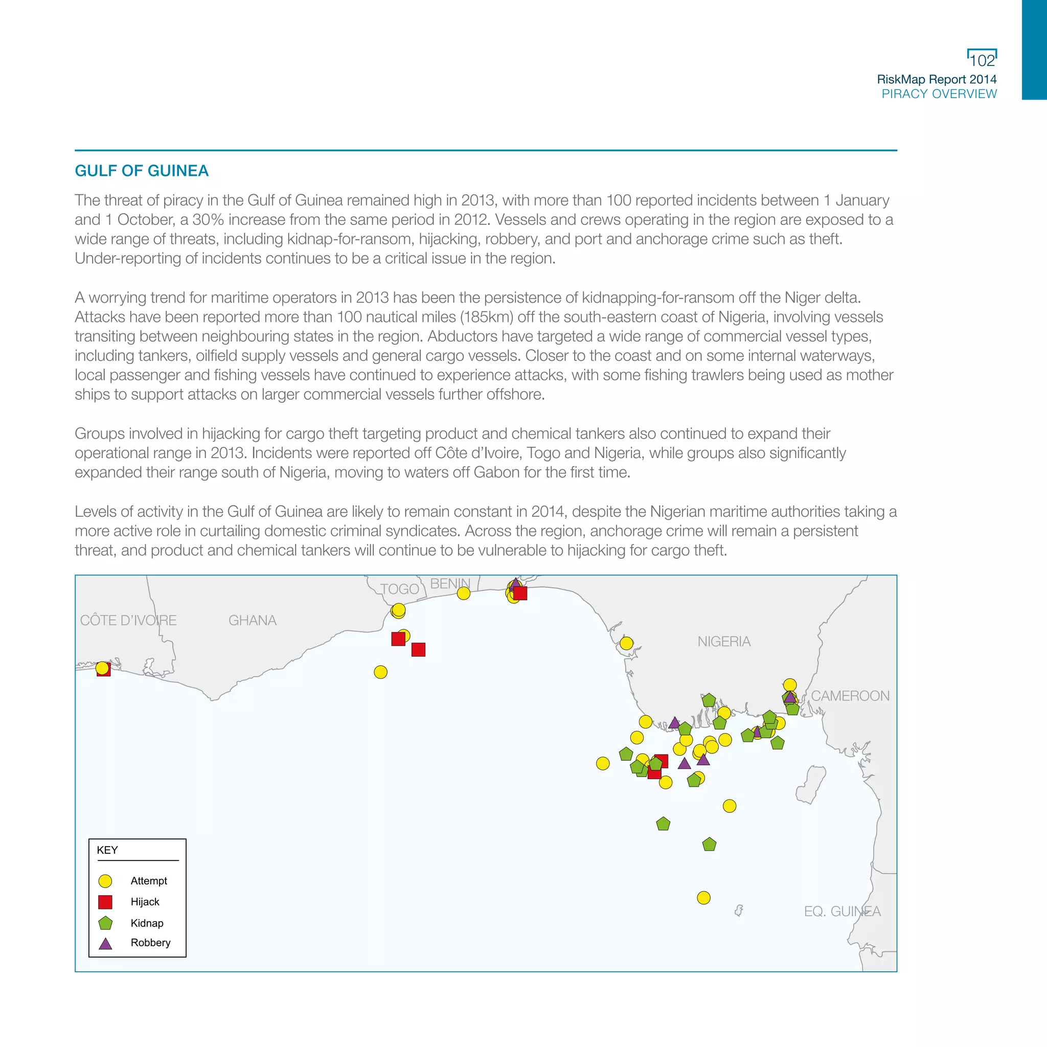 RiskMap Report 2014
PIRACY OVERVIEW
102
GULF OF GUINEA
The threat of piracy in the Gulf of Guinea remained high in 2013, with more than 100 reported incidents between 1 January
and 1 October, a 30% increase from the same period in 2012. Vessels and crews operating in the region are exposed to a
wide range of threats, including kidnap-for-ransom, hijacking, robbery, and port and anchorage crime such as theft.
Under-reporting of incidents continues to be a critical issue in the region.
A worrying trend for maritime operators in 2013 has been the persistence of kidnapping-for-ransom off the Niger delta.
Attacks have been reported more than 100 nautical miles (185km) off the south-eastern coast of Nigeria, involving vessels
transiting between neighbouring states in the region. Abductors have targeted a wide range of commercial vessel types,
including tankers, oilfield supply vessels and general cargo vessels. Closer to the coast and on some internal waterways,
local passenger and fishing vessels have continued to experience attacks, with some fishing trawlers being used as mother
ships to support attacks on larger commercial vessels further offshore.
Groups involved in hijacking for cargo theft targeting product and chemical tankers also continued to expand their
operational range in 2013. Incidents were reported off Côte d’Ivoire, Togo and Nigeria, while groups also significantly
expanded their range south of Nigeria, moving to waters off Gabon for the first time.
Levels of activity in the Gulf of Guinea are likely to remain constant in 2014, despite the Nigerian maritime authorities taking a
more active role in curtailing domestic criminal syndicates. Across the region, anchorage crime will remain a persistent
threat, and product and chemical tankers will continue to be vulnerable to hijacking for cargo theft.
NIGERIA
GHANACÔTE D’IVOIRE
BENINTOGO
CAMEROON
EQ. GUINEA
SAO TOME AND PRINCIPE
Attempt
Hijack
Kidnap
Robbery
KEY
 