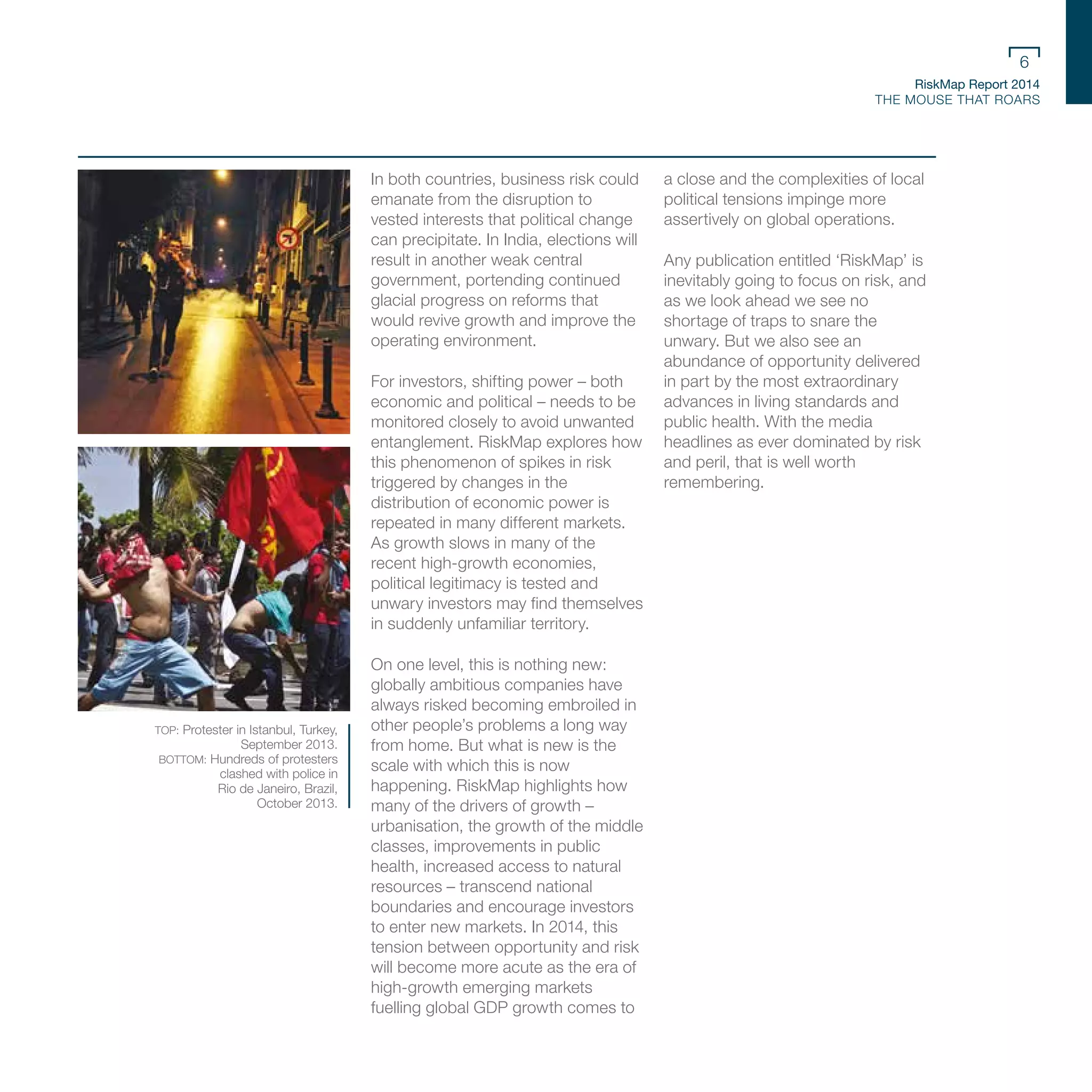 RiskMap Report 2014
THE MOUSE THAT ROARS
6
In both countries, business risk could
emanate from the disruption to
vested interests that political change
can precipitate. In India, elections will
result in another weak central
government, portending continued
glacial progress on reforms that
would revive growth and improve the
operating environment.
For investors, shifting power – both
economic and political – needs to be
monitored closely to avoid unwanted
entanglement. RiskMap explores how
this phenomenon of spikes in risk
triggered by changes in the
distribution of economic power is
repeated in many different markets.
As growth slows in many of the
recent high-growth economies,
political legitimacy is tested and
unwary investors may find themselves
in suddenly unfamiliar territory.
On one level, this is nothing new:
globally ambitious companies have
always risked becoming embroiled in
other people’s problems a long way
from home. But what is new is the
scale with which this is now
happening. RiskMap highlights how
many of the drivers of growth –
urbanisation, the growth of the middle
classes, improvements in public
health, increased access to natural
resources – transcend national
boundaries and encourage investors
to enter new markets. In 2014, this
tension between opportunity and risk
will become more acute as the era of
high-growth emerging markets
fuelling global GDP growth comes to
a close and the complexities of local
political tensions impinge more
assertively on global operations.
Any publication entitled ‘RiskMap’ is
inevitably going to focus on risk, and
as we look ahead we see no
shortage of traps to snare the
unwary. But we also see an
abundance of opportunity delivered
in part by the most extraordinary
advances in living standards and
public health. With the media
headlines as ever dominated by risk
and peril, that is well worth
remembering.
TOP: Protester in Istanbul, Turkey,
September 2013.
BOTTOM: Hundreds of protesters
clashed with police in
Rio de Janeiro, Brazil,
October 2013.
 