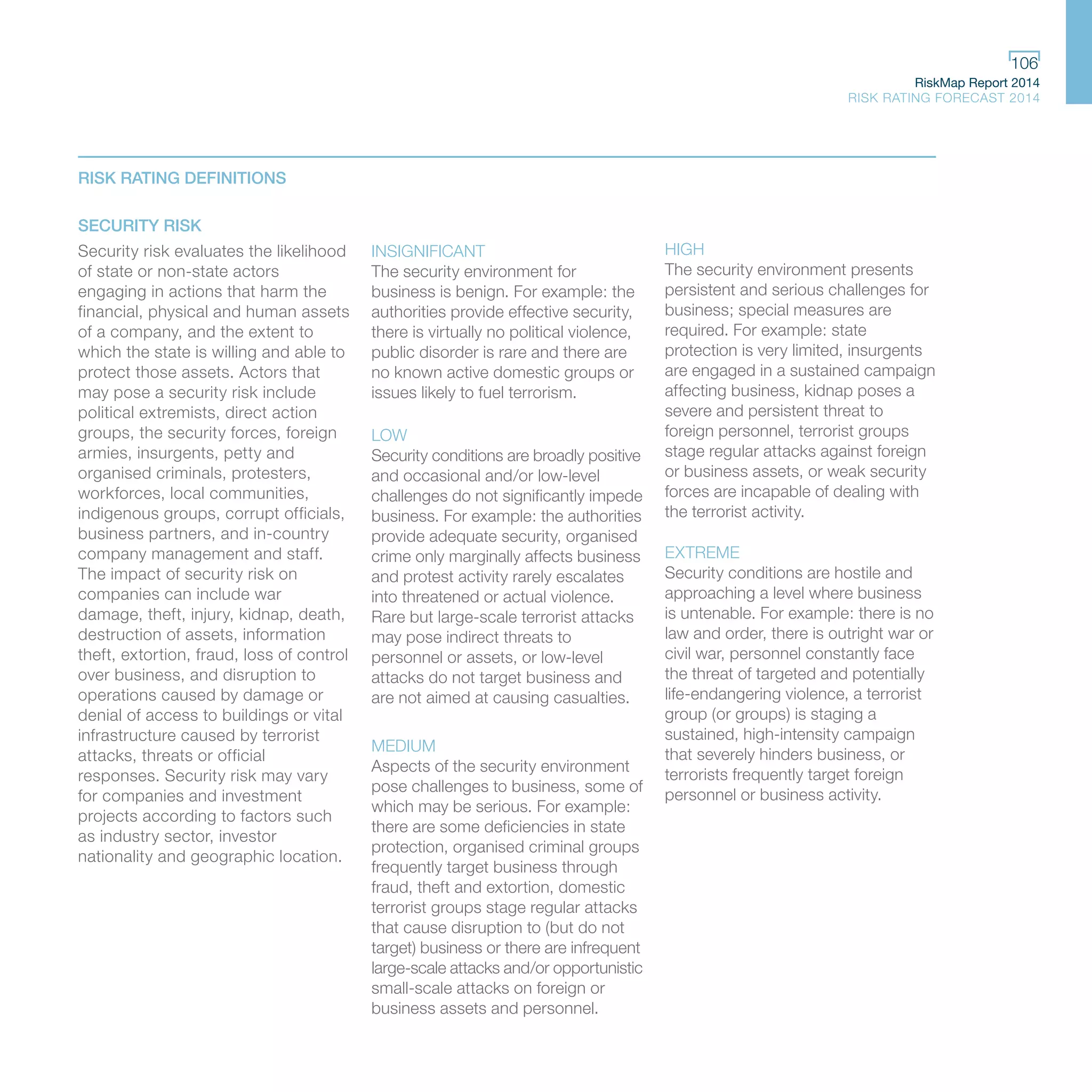 RiskMap Report 2014
RISK RATING FORECAST 2014
106
RISK RATING DEFINITIONS
SECURITY RISK
Security risk evaluates the likelihood
of state or non-state actors
engaging in actions that harm the
financial, physical and human assets
of a company, and the extent to
which the state is willing and able to
protect those assets. Actors that
may pose a security risk include
political extremists, direct action
groups, the security forces, foreign
armies, insurgents, petty and
organised criminals, protesters,
workforces, local communities,
indigenous groups, corrupt officials,
business partners, and in-country
company management and staff.
The impact of security risk on
companies can include war
damage, theft, injury, kidnap, death,
destruction of assets, information
theft, extortion, fraud, loss of control
over business, and disruption to
operations caused by damage or
denial of access to buildings or vital
infrastructure caused by terrorist
attacks, threats or official
responses. Security risk may vary
for companies and investment
projects according to factors such
as industry sector, investor
nationality and geographic location.
INSIGNIFICANT
The security environment for
business is benign. For example: the
authorities provide effective security,
there is virtually no political violence,
public disorder is rare and there are
no known active domestic groups or
issues likely to fuel terrorism.
LOW
Security conditions are broadly positive
and occasional and/or low-level
challenges do not significantly impede
business. For example: the authorities
provide adequate security, organised
crime only marginally affects business
and protest activity rarely escalates
into threatened or actual violence.
Rare but large-scale terrorist attacks
may pose indirect threats to
personnel or assets, or low-level
attacks do not target business and
are not aimed at causing casualties.
MEDIUM
Aspects of the security environment
pose challenges to business, some of
which may be serious. For example:
there are some deficiencies in state
protection, organised criminal groups
frequently target business through
fraud, theft and extortion, domestic
terrorist groups stage regular attacks
that cause disruption to (but do not
target) business or there are infrequent
large-scale attacks and/or opportunistic
small-scale attacks on foreign or
business assets and personnel.
HIGH
The security environment presents
persistent and serious challenges for
business; special measures are
required. For example: state
protection is very limited, insurgents
are engaged in a sustained campaign
affecting business, kidnap poses a
severe and persistent threat to
foreign personnel, terrorist groups
stage regular attacks against foreign
or business assets, or weak security
forces are incapable of dealing with
the terrorist activity.
EXTREME
Security conditions are hostile and
approaching a level where business
is untenable. For example: there is no
law and order, there is outright war or
civil war, personnel constantly face
the threat of targeted and potentially
life-endangering violence, a terrorist
group (or groups) is staging a
sustained, high-intensity campaign
that severely hinders business, or
terrorists frequently target foreign
personnel or business activity.
 
