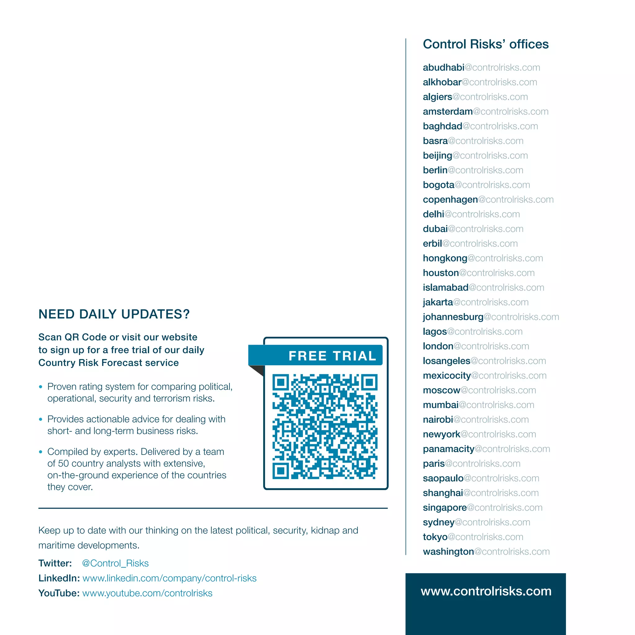 www.controlrisks.com
NEED DAILY UPDATES?
Scan QR Code or visit our website
to sign up for a free trial of our daily
Country Risk Forecast service
•	 Proven rating system for comparing political,
operational, security and terrorism risks.
•	 Provides actionable advice for dealing with
short- and long-term business risks.
•	 Compiled by experts. Delivered by a team
of 50 country analysts with extensive,
on-the-ground experience of the countries
they cover.
abudhabi@controlrisks.com
alkhobar@controlrisks.com
algiers@controlrisks.com
amsterdam@controlrisks.com
baghdad@controlrisks.com
basra@controlrisks.com
beijing@controlrisks.com
berlin@controlrisks.com
bogota@controlrisks.com
copenhagen@controlrisks.com
delhi@controlrisks.com
dubai@controlrisks.com
erbil@controlrisks.com
hongkong@controlrisks.com
houston@controlrisks.com
islamabad@controlrisks.com
jakarta@controlrisks.com
johannesburg@controlrisks.com
lagos@controlrisks.com
london@controlrisks.com
losangeles@controlrisks.com
mexicocity@controlrisks.com
moscow@controlrisks.com
mumbai@controlrisks.com
nairobi@controlrisks.com
newyork@controlrisks.com
panamacity@controlrisks.com
paris@controlrisks.com
saopaulo@controlrisks.com
shanghai@controlrisks.com
singapore@controlrisks.com
sydney@controlrisks.com
tokyo@controlrisks.com
washington@controlrisks.com
Control Risks’ offices
FREE TRIAL
Keep up to date with our thinking on the latest political, security, kidnap and
maritime developments.
Twitter:	 @Control_Risks
LinkedIn: www.linkedin.com/company/control-risks
YouTube: www.youtube.com/controlrisks
 