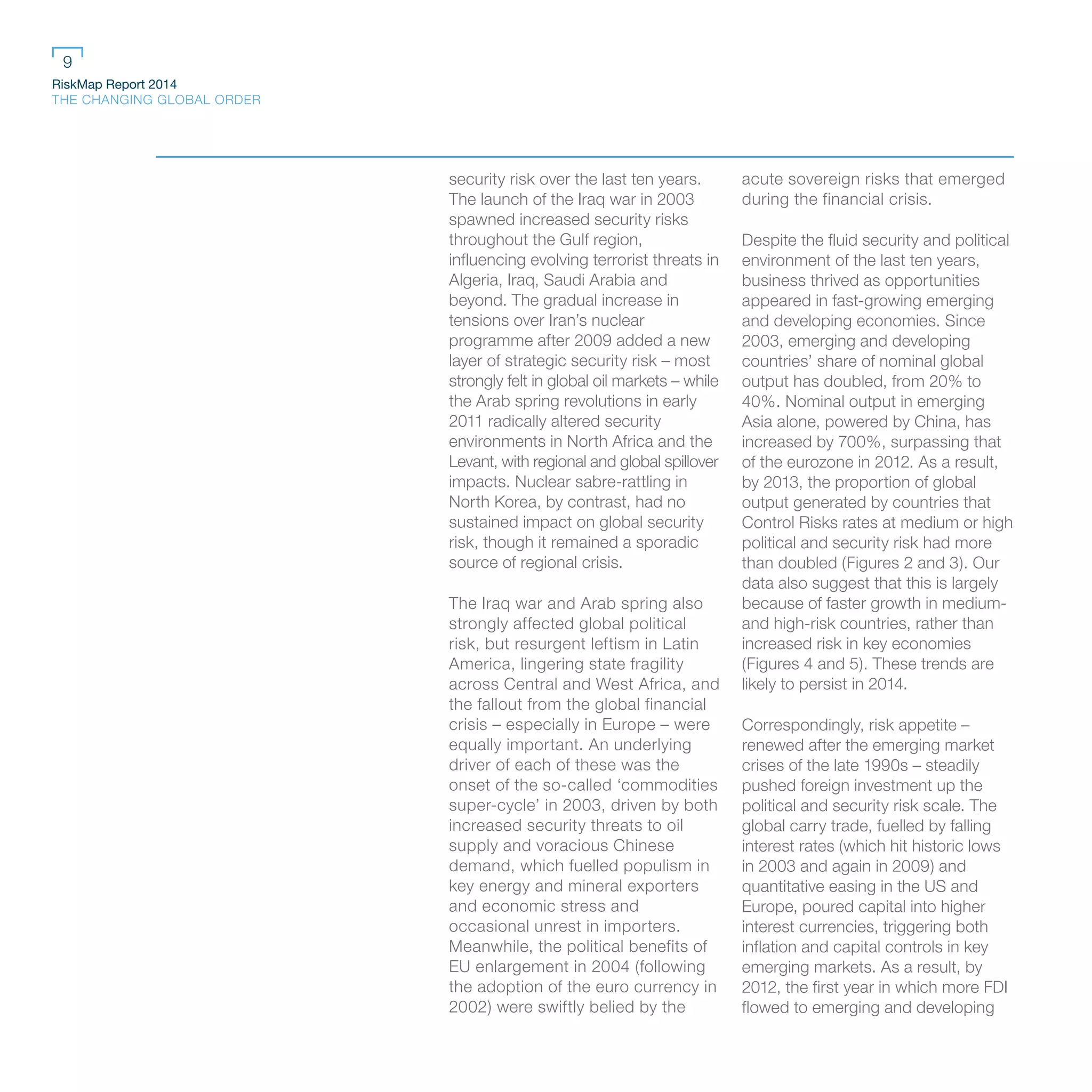 RiskMap Report 2014
THE CHANGING GLOBAL ORDER
9
security risk over the last ten years.
The launch of the Iraq war in 2003
spawned increased security risks
throughout the Gulf region,
influencing evolving terrorist threats in
Algeria, Iraq, Saudi Arabia and
beyond. The gradual increase in
tensions over Iran’s nuclear
programme after 2009 added a new
layer of strategic security risk – most
strongly felt in global oil markets – while
the Arab spring revolutions in early
2011 radically altered security
environments in North Africa and the
Levant, with regional and global spillover
impacts. Nuclear sabre-rattling in
North Korea, by contrast, had no
sustained impact on global security
risk, though it remained a sporadic
source of regional crisis.
The Iraq war and Arab spring also
strongly affected global political
risk, but resurgent leftism in Latin
America, lingering state fragility
across Central and West Africa, and
the fallout from the global financial
crisis – especially in Europe – were
equally important. An underlying
driver of each of these was the
onset of the so-called ‘commodities
super-cycle’ in 2003, driven by both
increased security threats to oil
supply and voracious Chinese
demand, which fuelled populism in
key energy and mineral exporters
and economic stress and
occasional unrest in importers.
Meanwhile, the political benefits of
EU enlargement in 2004 (following
the adoption of the euro currency in
2002) were swiftly belied by the
acute sovereign risks that emerged
during the financial crisis.
Despite the fluid security and political
environment of the last ten years,
business thrived as opportunities
appeared in fast-growing emerging
and developing economies. Since
2003, emerging and developing
countries’ share of nominal global
output has doubled, from 20% to
40%. Nominal output in emerging
Asia alone, powered by China, has
increased by 700%, surpassing that
of the eurozone in 2012. As a result,
by 2013, the proportion of global
output generated by countries that
Control Risks rates at medium or high
political and security risk had more
than doubled (Figures 2 and 3). Our
data also suggest that this is largely
because of faster growth in medium-
and high-risk countries, rather than
increased risk in key economies
(Figures 4 and 5). These trends are
likely to persist in 2014.
Correspondingly, risk appetite –
renewed after the emerging market
crises of the late 1990s – steadily
pushed foreign investment up the
political and security risk scale. The
global carry trade, fuelled by falling
interest rates (which hit historic lows
in 2003 and again in 2009) and
quantitative easing in the US and
Europe, poured capital into higher
interest currencies, triggering both
inflation and capital controls in key
emerging markets. As a result, by
2012, the first year in which more FDI
flowed to emerging and developing
 