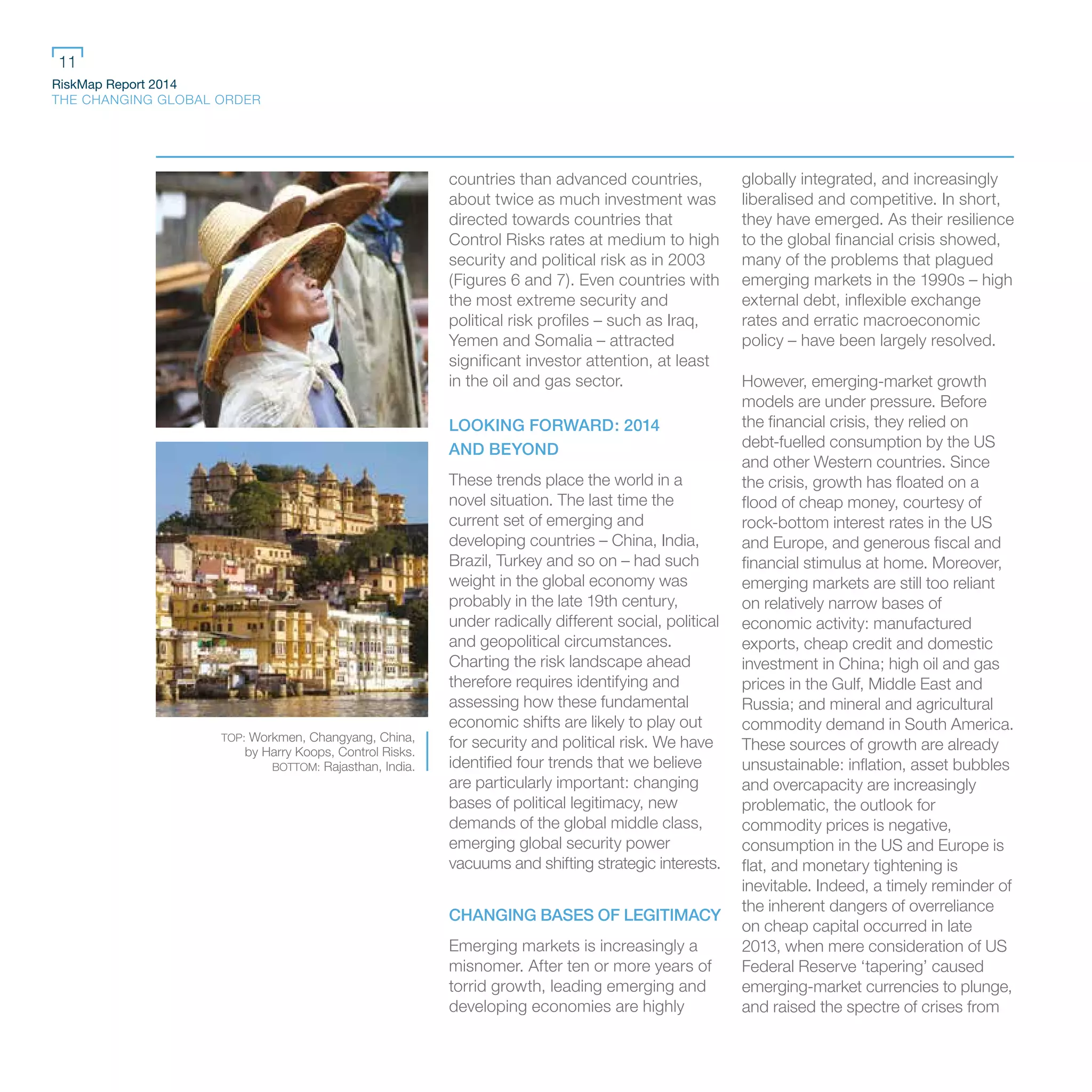RiskMap Report 2014
THE CHANGING GLOBAL ORDER
11
countries than advanced countries,
about twice as much investment was
directed towards countries that
Control Risks rates at medium to high
security and political risk as in 2003
(Figures 6 and 7). Even countries with
the most extreme security and
political risk profiles – such as Iraq,
Yemen and Somalia – attracted
significant investor attention, at least
in the oil and gas sector.
LOOKING FORWARD: 2014
AND BEYOND
These trends place the world in a
novel situation. The last time the
current set of emerging and
developing countries – China, India,
Brazil, Turkey and so on – had such
weight in the global economy was
probably in the late 19th century,
under radically different social, political
and geopolitical circumstances.
Charting the risk landscape ahead
therefore requires identifying and
assessing how these fundamental
economic shifts are likely to play out
for security and political risk. We have
identified four trends that we believe
are particularly important: changing
bases of political legitimacy, new
demands of the global middle class,
emerging global security power
vacuums and shifting strategic interests.
CHANGING BASES OF LEGITIMACY
Emerging markets is increasingly a
misnomer. After ten or more years of
torrid growth, leading emerging and
developing economies are highly
globally integrated, and increasingly
liberalised and competitive. In short,
they have emerged. As their resilience
to the global financial crisis showed,
many of the problems that plagued
emerging markets in the 1990s – high
external debt, inflexible exchange
rates and erratic macroeconomic
policy – have been largely resolved.
However, emerging-market growth
models are under pressure. Before
the financial crisis, they relied on
debt-fuelled consumption by the US
and other Western countries. Since
the crisis, growth has floated on a
flood of cheap money, courtesy of
rock-bottom interest rates in the US
and Europe, and generous fiscal and
financial stimulus at home. Moreover,
emerging markets are still too reliant
on relatively narrow bases of
economic activity: manufactured
exports, cheap credit and domestic
investment in China; high oil and gas
prices in the Gulf, Middle East and
Russia; and mineral and agricultural
commodity demand in South America.
These sources of growth are already
unsustainable: inflation, asset bubbles
and overcapacity are increasingly
problematic, the outlook for
commodity prices is negative,
consumption in the US and Europe is
flat, and monetary tightening is
inevitable. Indeed, a timely reminder of
the inherent dangers of overreliance
on cheap capital occurred in late
2013, when mere consideration of US
Federal Reserve ‘tapering’ caused
emerging-market currencies to plunge,
and raised the spectre of crises from
TOP: Workmen, Changyang, China,
by Harry Koops, Control Risks.
BOTTOM: Rajasthan, India.
 