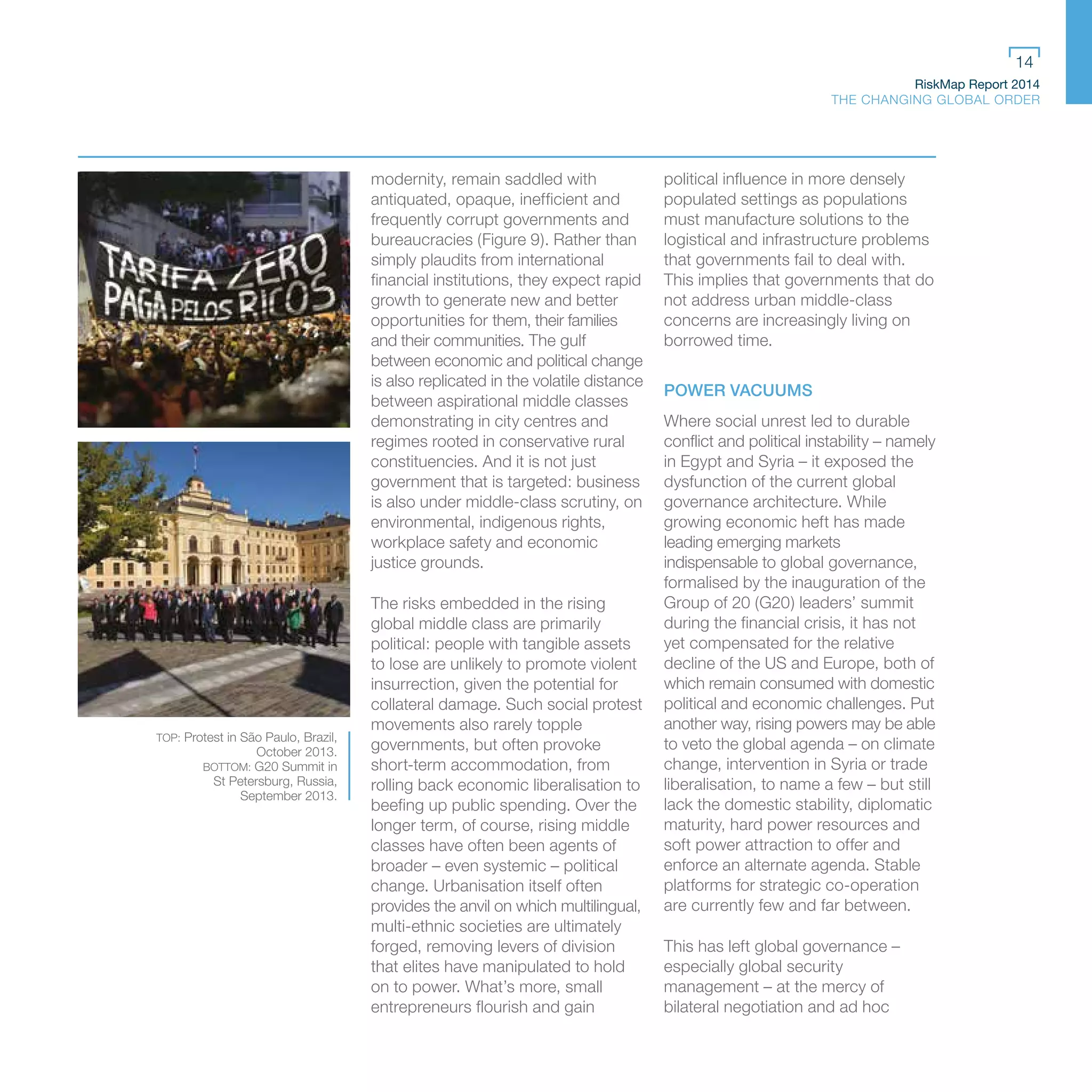 RiskMap Report 2014
THE CHANGING GLOBAL ORDER
14
modernity, remain saddled with
antiquated, opaque, inefficient and
frequently corrupt governments and
bureaucracies (Figure 9). Rather than
simply plaudits from international
financial institutions, they expect rapid
growth to generate new and better
opportunities for them, their families
and their communities. The gulf
between economic and political change
is also replicated in the volatile distance
between aspirational middle classes
demonstrating in city centres and
regimes rooted in conservative rural
constituencies. And it is not just
government that is targeted: business
is also under middle-class scrutiny, on
environmental, indigenous rights,
workplace safety and economic
justice grounds.
The risks embedded in the rising
global middle class are primarily
political: people with tangible assets
to lose are unlikely to promote violent
insurrection, given the potential for
collateral damage. Such social protest
movements also rarely topple
governments, but often provoke
short-term accommodation, from
rolling back economic liberalisation to
beefing up public spending. Over the
longer term, of course, rising middle
classes have often been agents of
broader – even systemic – political
change. Urbanisation itself often
provides the anvil on which multilingual,
multi-ethnic societies are ultimately
forged, removing levers of division
that elites have manipulated to hold
on to power. What’s more, small
entrepreneurs flourish and gain
political influence in more densely
populated settings as populations
must manufacture solutions to the
logistical and infrastructure problems
that governments fail to deal with.
This implies that governments that do
not address urban middle-class
concerns are increasingly living on
borrowed time.
POWER VACUUMS
Where social unrest led to durable
conflict and political instability – namely
in Egypt and Syria – it exposed the
dysfunction of the current global
governance architecture. While
growing economic heft has made
leading emerging markets
indispensable to global governance,
formalised by the inauguration of the
Group of 20 (G20) leaders’ summit
during the financial crisis, it has not
yet compensated for the relative
decline of the US and Europe, both of
which remain consumed with domestic
political and economic challenges. Put
another way, rising powers may be able
to veto the global agenda – on climate
change, intervention in Syria or trade
liberalisation, to name a few – but still
lack the domestic stability, diplomatic
maturity, hard power resources and
soft power attraction to offer and
enforce an alternate agenda. Stable
platforms for strategic co-operation
are currently few and far between.
This has left global governance –
especially global security
management – at the mercy of
bilateral negotiation and ad hoc
TOP: Protest in São Paulo, Brazil,
October 2013.
BOTTOM: G20 Summit in
St Petersburg, Russia,
September 2013.
 
