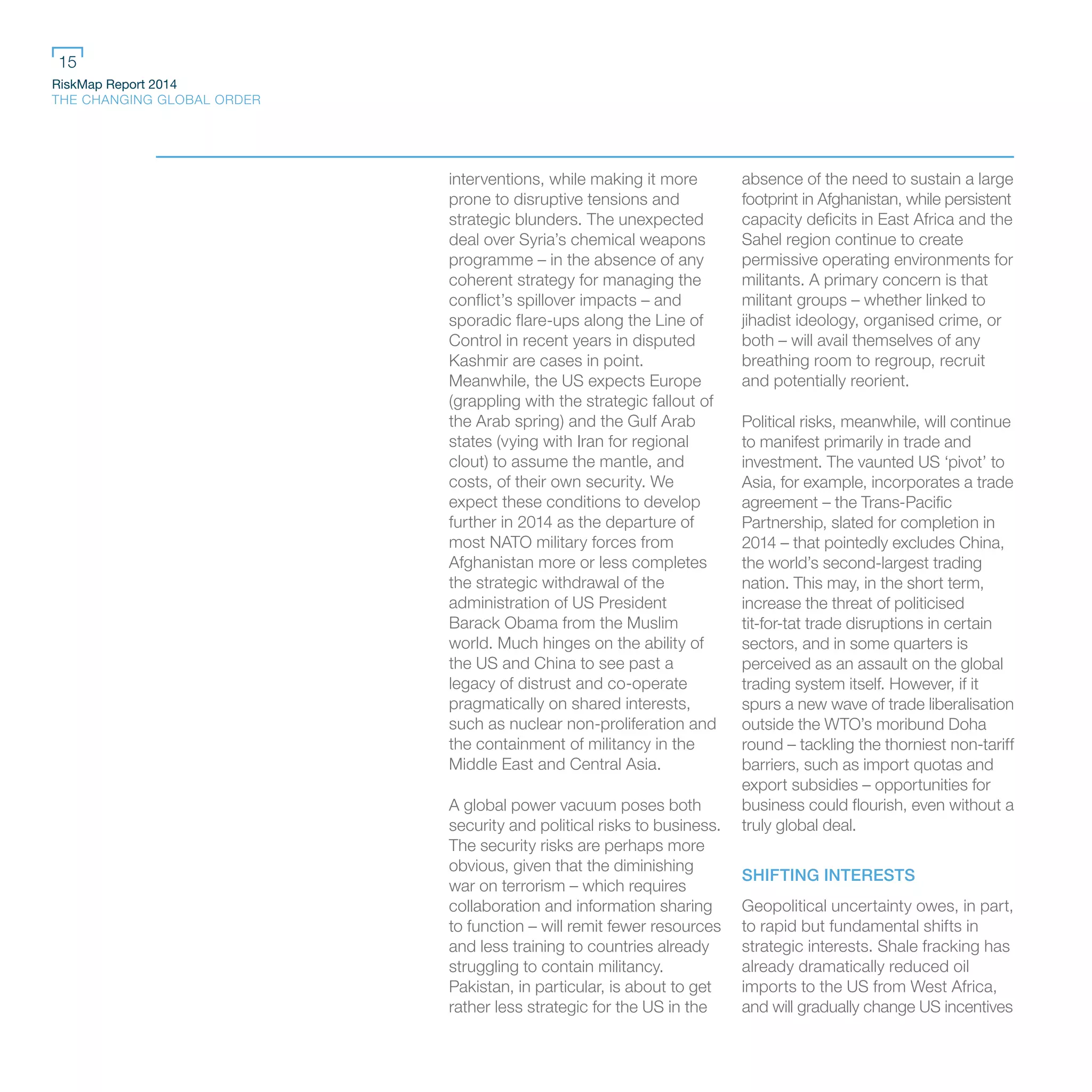 RiskMap Report 2014
THE CHANGING GLOBAL ORDER
15
interventions, while making it more
prone to disruptive tensions and
strategic blunders. The unexpected
deal over Syria’s chemical weapons
programme – in the absence of any
coherent strategy for managing the
conflict’s spillover impacts – and
sporadic flare-ups along the Line of
Control in recent years in disputed
Kashmir are cases in point.
Meanwhile, the US expects Europe
(grappling with the strategic fallout of
the Arab spring) and the Gulf Arab
states (vying with Iran for regional
clout) to assume the mantle, and
costs, of their own security. We
expect these conditions to develop
further in 2014 as the departure of
most NATO military forces from
Afghanistan more or less completes
the strategic withdrawal of the
administration of US President
Barack Obama from the Muslim
world. Much hinges on the ability of
the US and China to see past a
legacy of distrust and co-operate
pragmatically on shared interests,
such as nuclear non-proliferation and
the containment of militancy in the
Middle East and Central Asia.
A global power vacuum poses both
security and political risks to business.
The security risks are perhaps more
obvious, given that the diminishing
war on terrorism – which requires
collaboration and information sharing
to function – will remit fewer resources
and less training to countries already
struggling to contain militancy.
Pakistan, in particular, is about to get
rather less strategic for the US in the
absence of the need to sustain a large
footprint in Afghanistan, while persistent
capacity deficits in East Africa and the
Sahel region continue to create
permissive operating environments for
militants. A primary concern is that
militant groups – whether linked to
jihadist ideology, organised crime, or
both – will avail themselves of any
breathing room to regroup, recruit
and potentially reorient.
Political risks, meanwhile, will continue
to manifest primarily in trade and
investment. The vaunted US ‘pivot’ to
Asia, for example, incorporates a trade
agreement – the Trans-Pacific
Partnership, slated for completion in
2014 – that pointedly excludes China,
the world’s second-largest trading
nation. This may, in the short term,
increase the threat of politicised
tit-for-tat trade disruptions in certain
sectors, and in some quarters is
perceived as an assault on the global
trading system itself. However, if it
spurs a new wave of trade liberalisation
outside the WTO’s moribund Doha
round – tackling the thorniest non-tariff
barriers, such as import quotas and
export subsidies – opportunities for
business could flourish, even without a
truly global deal.
SHIFTING INTERESTS
Geopolitical uncertainty owes, in part,
to rapid but fundamental shifts in
strategic interests. Shale fracking has
already dramatically reduced oil
imports to the US from West Africa,
and will gradually change US incentives
 