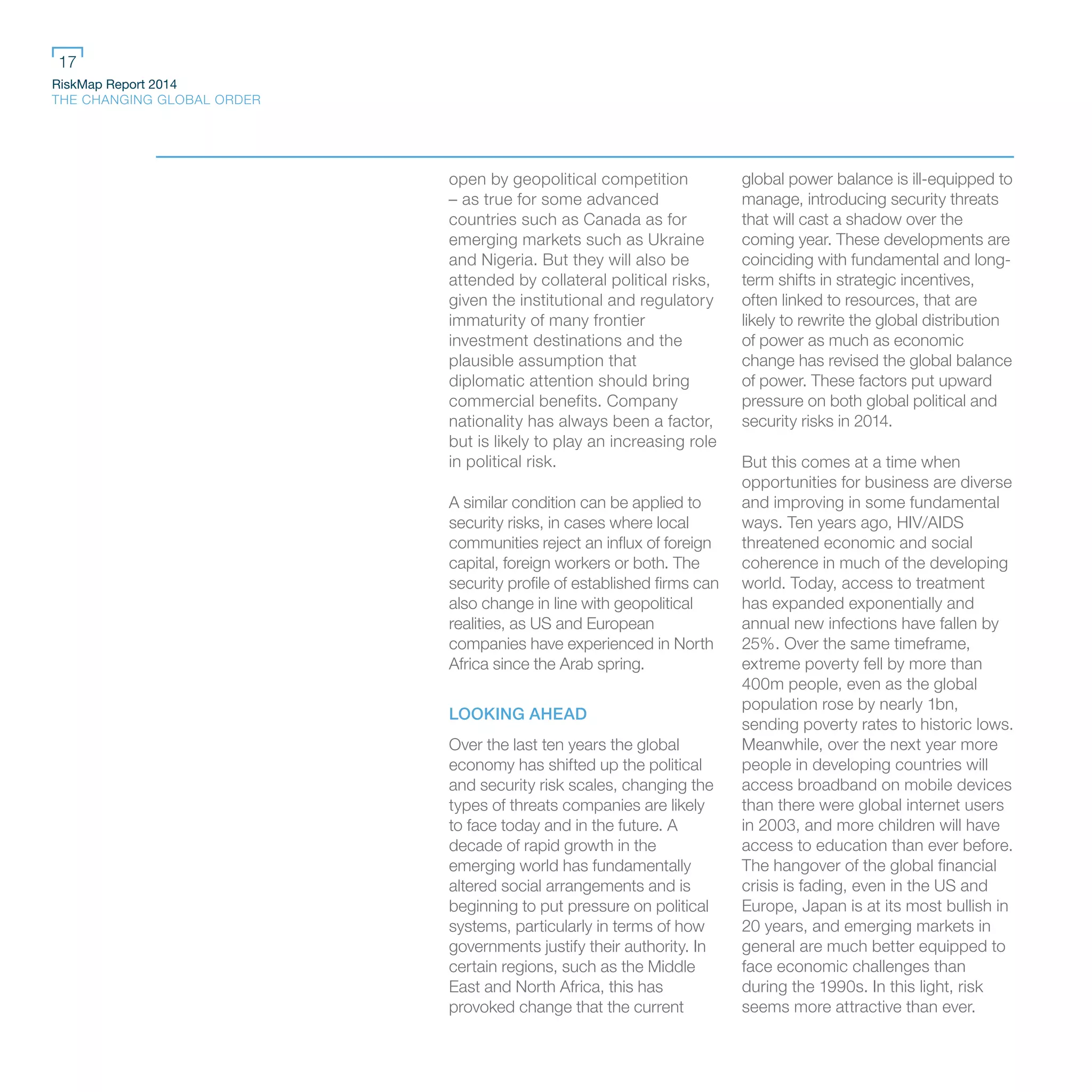 RiskMap Report 2014
THE CHANGING GLOBAL ORDER
17
open by geopolitical competition
– as true for some advanced
countries such as Canada as for
emerging markets such as Ukraine
and Nigeria. But they will also be
attended by collateral political risks,
given the institutional and regulatory
immaturity of many frontier
investment destinations and the
plausible assumption that
diplomatic attention should bring
commercial benefits. Company
nationality has always been a factor,
but is likely to play an increasing role
in political risk.
A similar condition can be applied to
security risks, in cases where local
communities reject an influx of foreign
capital, foreign workers or both. The
security profile of established firms can
also change in line with geopolitical
realities, as US and European
companies have experienced in North
Africa since the Arab spring.
LOOKING AHEAD
Over the last ten years the global
economy has shifted up the political
and security risk scales, changing the
types of threats companies are likely
to face today and in the future. A
decade of rapid growth in the
emerging world has fundamentally
altered social arrangements and is
beginning to put pressure on political
systems, particularly in terms of how
governments justify their authority. In
certain regions, such as the Middle
East and North Africa, this has
provoked change that the current
global power balance is ill-equipped to
manage, introducing security threats
that will cast a shadow over the
coming year. These developments are
coinciding with fundamental and long-
term shifts in strategic incentives,
often linked to resources, that are
likely to rewrite the global distribution
of power as much as economic
change has revised the global balance
of power. These factors put upward
pressure on both global political and
security risks in 2014.
But this comes at a time when
opportunities for business are diverse
and improving in some fundamental
ways. Ten years ago, HIV/AIDS
threatened economic and social
coherence in much of the developing
world. Today, access to treatment
has expanded exponentially and
annual new infections have fallen by
25%. Over the same timeframe,
extreme poverty fell by more than
400m people, even as the global
population rose by nearly 1bn,
sending poverty rates to historic lows.
Meanwhile, over the next year more
people in developing countries will
access broadband on mobile devices
than there were global internet users
in 2003, and more children will have
access to education than ever before.
The hangover of the global financial
crisis is fading, even in the US and
Europe, Japan is at its most bullish in
20 years, and emerging markets in
general are much better equipped to
face economic challenges than
during the 1990s. In this light, risk
seems more attractive than ever.
 