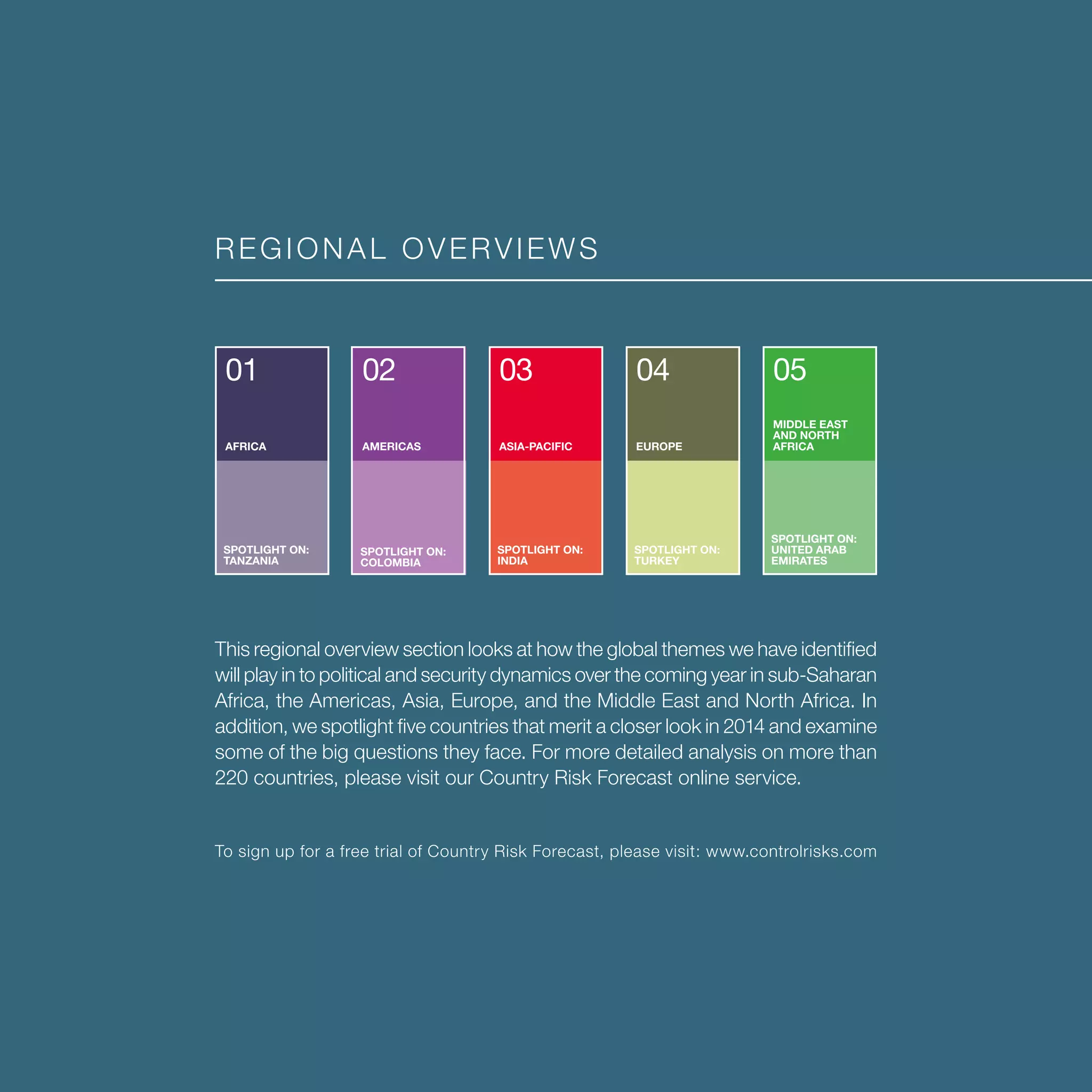 REGIONAL OVERVIEWS
This regional overview section looks at how the global themes we have identified
will play in to political and security dynamics over the coming year in sub-Saharan
Africa, the Americas, Asia, Europe, and the Middle East and North Africa. In
addition, we spotlight five countries that merit a closer look in 2014 and examine
some of the big questions they face. For more detailed analysis on more than
220 countries, please visit our Country Risk Forecast online service.
To sign up for a free trial of Country Risk Forecast, please visit: www.controlrisks.com
01
AFRICA
SPOTLIGHT ON:
TANZANIA
02
AMERICAS
SPOTLIGHT ON:
COLOMBIA
03
ASIA-PACIFIC
SPOTLIGHT ON:
INDIA
04
EUROPE
SPOTLIGHT ON:
TURKEY
MIDDLE EAST
AND NORTH
AFRICA
SPOTLIGHT ON:
UNITED ARAB
EMIRATES
05
 