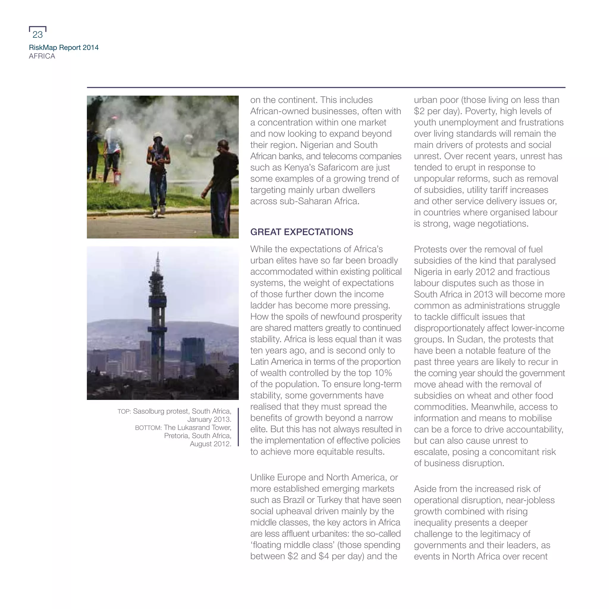 RiskMap Report 2014
AFRICA
23
on the continent. This includes
African-owned businesses, often with
a concentration within one market
and now looking to expand beyond
their region. Nigerian and South
African banks, and telecoms companies
such as Kenya’s Safaricom are just
some examples of a growing trend of
targeting mainly urban dwellers
across sub-Saharan Africa.
GREAT EXPECTATIONS
While the expectations of Africa’s
urban elites have so far been broadly
accommodated within existing political
systems, the weight of expectations
of those further down the income
ladder has become more pressing.
How the spoils of newfound prosperity
are shared matters greatly to continued
stability. Africa is less equal than it was
ten years ago, and is second only to
Latin America in terms of the proportion
of wealth controlled by the top 10%
of the population. To ensure long-term
stability, some governments have
realised that they must spread the
benefits of growth beyond a narrow
elite. But this has not always resulted in
the implementation of effective policies
to achieve more equitable results.
Unlike Europe and North America, or
more established emerging markets
such as Brazil or Turkey that have seen
social upheaval driven mainly by the
middle classes, the key actors in Africa
are less affluent urbanites: the so-called
‘floating middle class’ (those spending
between $2 and $4 per day) and the
urban poor (those living on less than
$2 per day). Poverty, high levels of
youth unemployment and frustrations
over living standards will remain the
main drivers of protests and social
unrest. Over recent years, unrest has
tended to erupt in response to
unpopular reforms, such as removal
of subsidies, utility tariff increases
and other service delivery issues or,
in countries where organised labour
is strong, wage negotiations.
Protests over the removal of fuel
subsidies of the kind that paralysed
Nigeria in early 2012 and fractious
labour disputes such as those in
South Africa in 2013 will become more
common as administrations struggle
to tackle difficult issues that
disproportionately affect lower-income
groups. In Sudan, the protests that
have been a notable feature of the
past three years are likely to recur in
the coming year should the government
move ahead with the removal of
subsidies on wheat and other food
commodities. Meanwhile, access to
information and means to mobilise
can be a force to drive accountability,
but can also cause unrest to
escalate, posing a concomitant risk
of business disruption.
Aside from the increased risk of
operational disruption, near-jobless
growth combined with rising
inequality presents a deeper
challenge to the legitimacy of
governments and their leaders, as
events in North Africa over recent
TOP: Sasolburg protest, South Africa,
January 2013.
BOTTOM: The Lukasrand Tower,
Pretoria, South Africa,
August 2012.
 