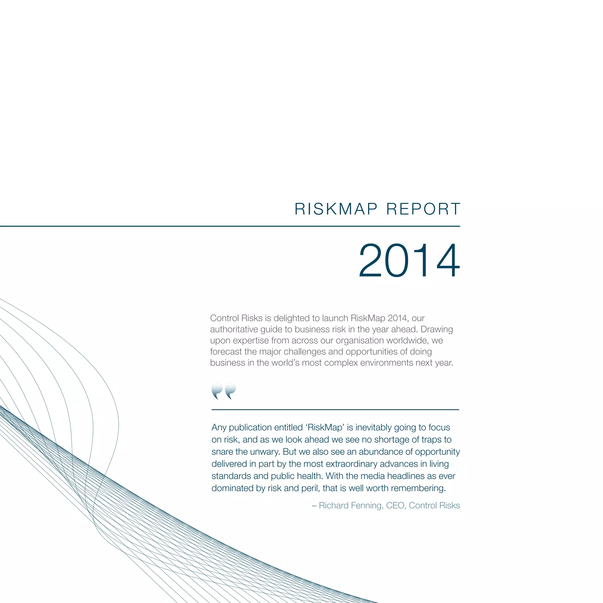 RISKMAP REPORT
2014
Control Risks is delighted to launch RiskMap 2014, our
authoritative guide to business risk in the year ahead. Drawing
upon expertise from across our organisation worldwide, we
forecast the major challenges and opportunities of doing
business in the world’s most complex environments next year.
Any publication entitled ‘RiskMap’ is inevitably going to focus
on risk, and as we look ahead we see no shortage of traps to
snare the unwary. But we also see an abundance of opportunity
delivered in part by the most extraordinary advances in living
standards and public health. With the media headlines as ever
dominated by risk and peril, that is well worth remembering.
– Richard Fenning, CEO, Control Risks
 