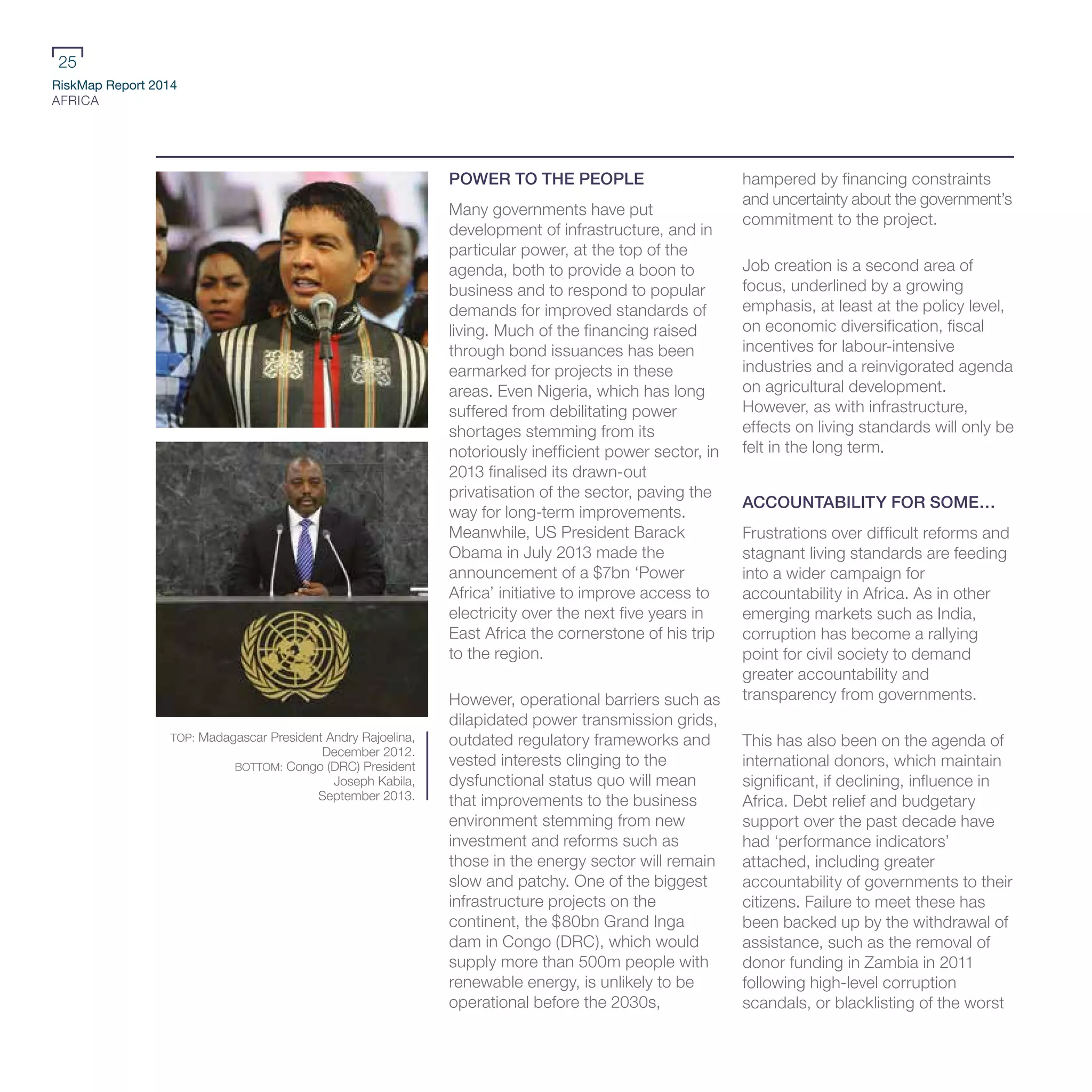 RiskMap Report 2014
AFRICA
25
POWER TO THE PEOPLE
Many governments have put
development of infrastructure, and in
particular power, at the top of the
agenda, both to provide a boon to
business and to respond to popular
demands for improved standards of
living. Much of the financing raised
through bond issuances has been
earmarked for projects in these
areas. Even Nigeria, which has long
suffered from debilitating power
shortages stemming from its
notoriously inefficient power sector, in
2013 finalised its drawn-out
privatisation of the sector, paving the
way for long-term improvements.
Meanwhile, US President Barack
Obama in July 2013 made the
announcement of a $7bn ‘Power
Africa’ initiative to improve access to
electricity over the next five years in
East Africa the cornerstone of his trip
to the region.
However, operational barriers such as
dilapidated power transmission grids,
outdated regulatory frameworks and
vested interests clinging to the
dysfunctional status quo will mean
that improvements to the business
environment stemming from new
investment and reforms such as
those in the energy sector will remain
slow and patchy. One of the biggest
infrastructure projects on the
continent, the $80bn Grand Inga
dam in Congo (DRC), which would
supply more than 500m people with
renewable energy, is unlikely to be
operational before the 2030s,
hampered by financing constraints
and uncertainty about the government’s
commitment to the project.
Job creation is a second area of
focus, underlined by a growing
emphasis, at least at the policy level,
on economic diversification, fiscal
incentives for labour-intensive
industries and a reinvigorated agenda
on agricultural development.
However, as with infrastructure,
effects on living standards will only be
felt in the long term.
ACCOUNTABILITY FOR SOME…
Frustrations over difficult reforms and
stagnant living standards are feeding
into a wider campaign for
accountability in Africa. As in other
emerging markets such as India,
corruption has become a rallying
point for civil society to demand
greater accountability and
transparency from governments.
This has also been on the agenda of
international donors, which maintain
significant, if declining, influence in
Africa. Debt relief and budgetary
support over the past decade have
had ‘performance indicators’
attached, including greater
accountability of governments to their
citizens. Failure to meet these has
been backed up by the withdrawal of
assistance, such as the removal of
donor funding in Zambia in 2011
following high-level corruption
scandals, or blacklisting of the worst
TOP: Madagascar President Andry Rajoelina,
December 2012.
BOTTOM: Congo (DRC) President
Joseph Kabila,
September 2013.
 