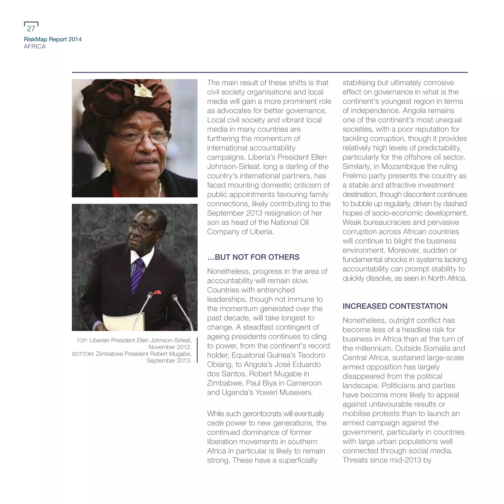 RiskMap Report 2014
AFRICA
27
The main result of these shifts is that
civil society organisations and local
media will gain a more prominent role
as advocates for better governance.
Local civil society and vibrant local
media in many countries are
furthering the momentum of
international accountability
campaigns. Liberia’s President Ellen
Johnson-Sirleaf, long a darling of the
country’s international partners, has
faced mounting domestic criticism of
public appointments favouring family
connections, likely contributing to the
September 2013 resignation of her
son as head of the National Oil
Company of Liberia.
…BUT NOT FOR OTHERS
Nonetheless, progress in the area of
accountability will remain slow.
Countries with entrenched
leaderships, though not immune to
the momentum generated over the
past decade, will take longest to
change. A steadfast contingent of
ageing presidents continues to cling
to power, from the continent’s record
holder, Equatorial Guinea’s Teodoro
Obiang, to Angola’s José Eduardo
dos Santos, Robert Mugabe in
Zimbabwe, Paul Biya in Cameroon
and Uganda’s Yoweri Museveni.
While such gerontocrats will eventually
cede power to new generations, the
continued dominance of former
liberation movements in southern
Africa in particular is likely to remain
strong. These have a superficially
stabilising but ultimately corrosive
effect on governance in what is the
continent’s youngest region in terms
of independence. Angola remains
one of the continent’s most unequal
societies, with a poor reputation for
tackling corruption, though it provides
relatively high levels of predictability,
particularly for the offshore oil sector.
Similarly, in Mozambique the ruling
Frelimo party presents the country as
a stable and attractive investment
destination, though discontent continues
to bubble up regularly, driven by dashed
hopes of socio-economic development.
Weak bureaucracies and pervasive
corruption across African countries
will continue to blight the business
environment. Moreover, sudden or
fundamental shocks in systems lacking
accountability can prompt stability to
quickly dissolve, as seen in North Africa.
INCREASED CONTESTATION
Nonetheless, outright conflict has
become less of a headline risk for
business in Africa than at the turn of
the millennium. Outside Somalia and
Central Africa, sustained large-scale
armed opposition has largely
disappeared from the political
landscape. Politicians and parties
have become more likely to appeal
against unfavourable results or
mobilise protests than to launch an
armed campaign against the
government, particularly in countries
with large urban populations well
connected through social media.
Threats since mid-2013 by
TOP: Liberian President Ellen Johnson-Sirleaf,
November 2012.
BOTTOM: Zimbabwe President Robert Mugabe,
September 2013.
 
