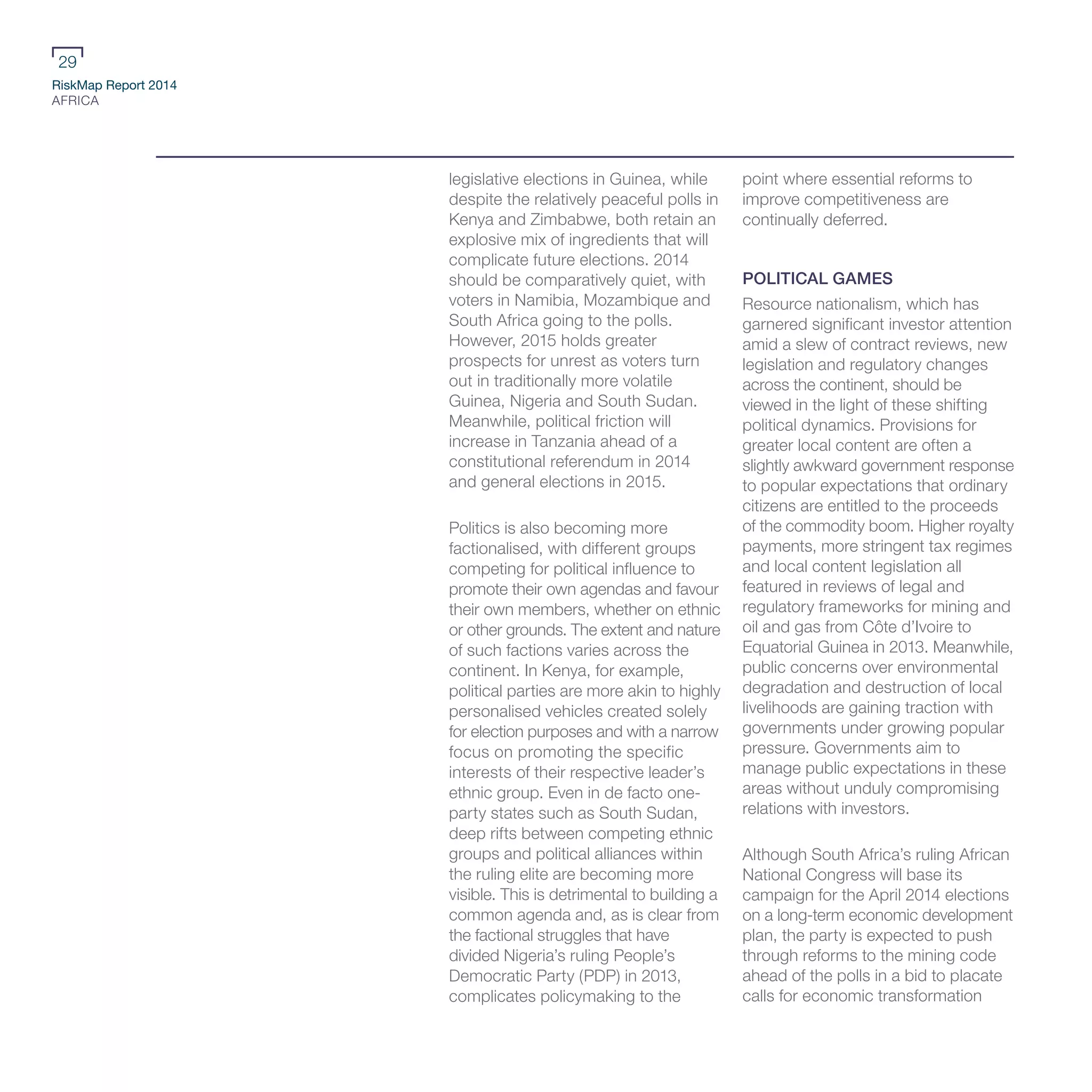RiskMap Report 2014
AFRICA
29
legislative elections in Guinea, while
despite the relatively peaceful polls in
Kenya and Zimbabwe, both retain an
explosive mix of ingredients that will
complicate future elections. 2014
should be comparatively quiet, with
voters in Namibia, Mozambique and
South Africa going to the polls.
However, 2015 holds greater
prospects for unrest as voters turn
out in traditionally more volatile
Guinea, Nigeria and South Sudan.
Meanwhile, political friction will
increase in Tanzania ahead of a
constitutional referendum in 2014
and general elections in 2015.
Politics is also becoming more
factionalised, with different groups
competing for political influence to
promote their own agendas and favour
their own members, whether on ethnic
or other grounds. The extent and nature
of such factions varies across the
continent. In Kenya, for example,
political parties are more akin to highly
personalised vehicles created solely
for election purposes and with a narrow
focus on promoting the specific
interests of their respective leader’s
ethnic group. Even in de facto one-
party states such as South Sudan,
deep rifts between competing ethnic
groups and political alliances within
the ruling elite are becoming more
visible. This is detrimental to building a
common agenda and, as is clear from
the factional struggles that have
divided Nigeria’s ruling People’s
Democratic Party (PDP) in 2013,
complicates policymaking to the
point where essential reforms to
improve competitiveness are
continually deferred.
POLITICAL GAMES
Resource nationalism, which has
garnered significant investor attention
amid a slew of contract reviews, new
legislation and regulatory changes
across the continent, should be
viewed in the light of these shifting
political dynamics. Provisions for
greater local content are often a
slightly awkward government response
to popular expectations that ordinary
citizens are entitled to the proceeds
of the commodity boom. Higher royalty
payments, more stringent tax regimes
and local content legislation all
featured in reviews of legal and
regulatory frameworks for mining and
oil and gas from Côte d’Ivoire to
Equatorial Guinea in 2013. Meanwhile,
public concerns over environmental
degradation and destruction of local
livelihoods are gaining traction with
governments under growing popular
pressure. Governments aim to
manage public expectations in these
areas without unduly compromising
relations with investors.
Although South Africa’s ruling African
National Congress will base its
campaign for the April 2014 elections
on a long-term economic development
plan, the party is expected to push
through reforms to the mining code
ahead of the polls in a bid to placate
calls for economic transformation
 