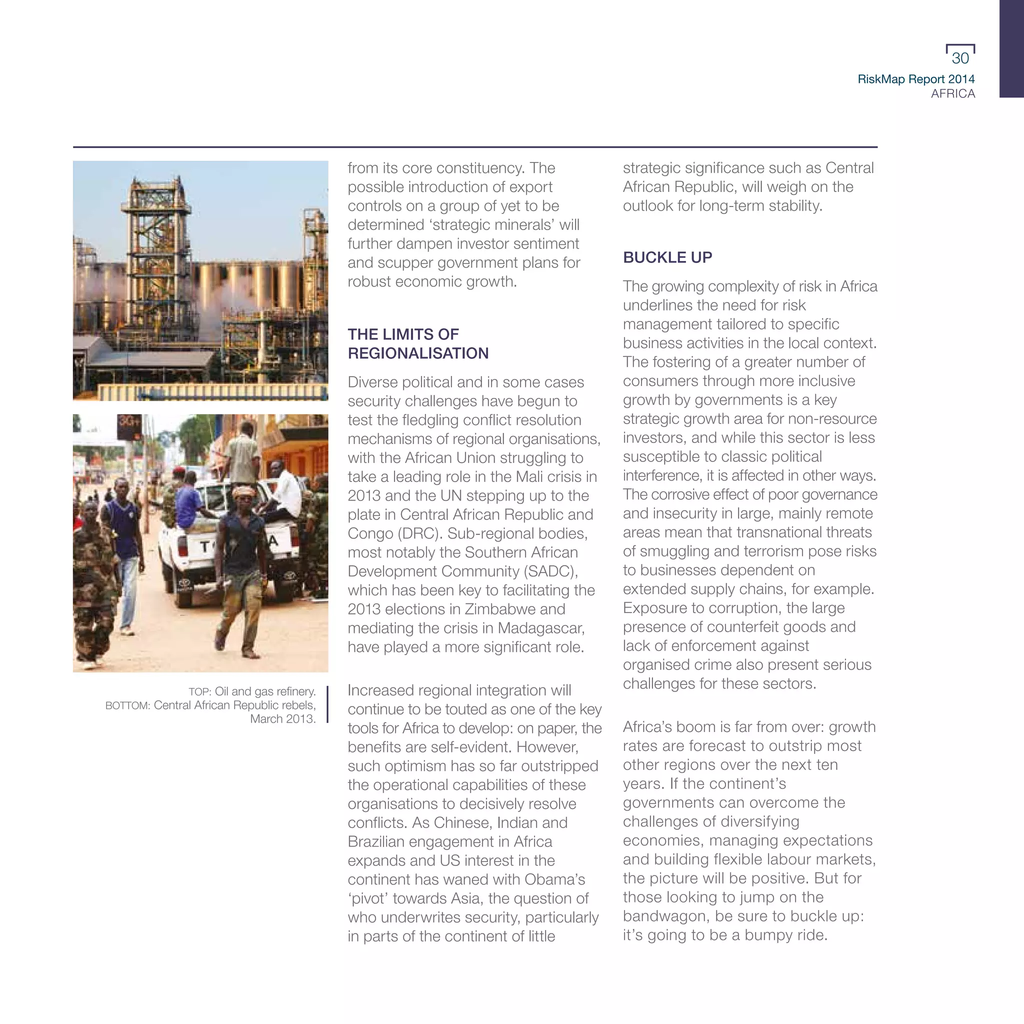 RiskMap Report 2014
AFRICA
30
from its core constituency. The
possible introduction of export
controls on a group of yet to be
determined ‘strategic minerals’ will
further dampen investor sentiment
and scupper government plans for
robust economic growth.
THE LIMITS OF
REGIONALISATION
Diverse political and in some cases
security challenges have begun to
test the fledgling conflict resolution
mechanisms of regional organisations,
with the African Union struggling to
take a leading role in the Mali crisis in
2013 and the UN stepping up to the
plate in Central African Republic and
Congo (DRC). Sub-regional bodies,
most notably the Southern African
Development Community (SADC),
which has been key to facilitating the
2013 elections in Zimbabwe and
mediating the crisis in Madagascar,
have played a more significant role.
Increased regional integration will
continue to be touted as one of the key
tools for Africa to develop: on paper, the
benefits are self-evident. However,
such optimism has so far outstripped
the operational capabilities of these
organisations to decisively resolve
conflicts. As Chinese, Indian and
Brazilian engagement in Africa
expands and US interest in the
continent has waned with Obama’s
‘pivot’ towards Asia, the question of
who underwrites security, particularly
in parts of the continent of little
strategic significance such as Central
African Republic, will weigh on the
outlook for long-term stability.
BUCKLE UP
The growing complexity of risk in Africa
underlines the need for risk
management tailored to specific
business activities in the local context.
The fostering of a greater number of
consumers through more inclusive
growth by governments is a key
strategic growth area for non-resource
investors, and while this sector is less
susceptible to classic political
interference, it is affected in other ways.
The corrosive effect of poor governance
and insecurity in large, mainly remote
areas mean that transnational threats
of smuggling and terrorism pose risks
to businesses dependent on
extended supply chains, for example.
Exposure to corruption, the large
presence of counterfeit goods and
lack of enforcement against
organised crime also present serious
challenges for these sectors.
Africa’s boom is far from over: growth
rates are forecast to outstrip most
other regions over the next ten
years. If the continent’s
governments can overcome the
challenges of diversifying
economies, managing expectations
and building flexible labour markets,
the picture will be positive. But for
those looking to jump on the
bandwagon, be sure to buckle up:
it’s going to be a bumpy ride.
TOP: Oil and gas refinery.
BOTTOM: Central African Republic rebels,
March 2013.
 