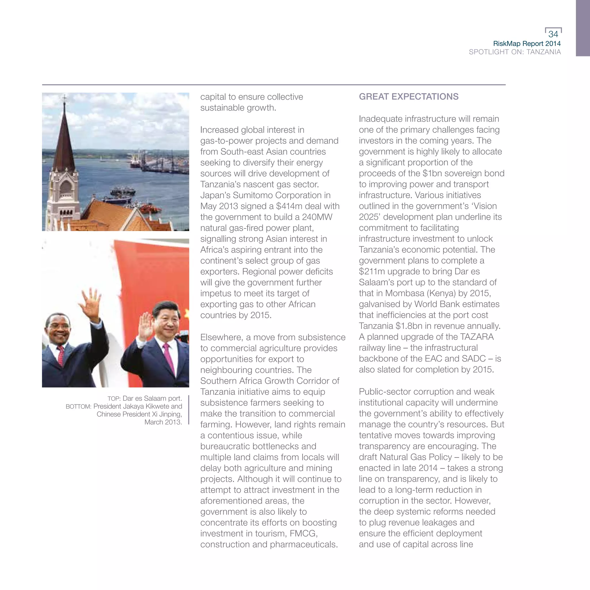 RiskMap Report 2014
SPOTLIGHT ON: TANZANIA
34
TOP: Dar es Salaam port.
BOTTOM: President Jakaya Kikwete and
Chinese President Xi Jinping,
March 2013.
capital to ensure collective
sustainable growth.
Increased global interest in
gas-to-power projects and demand
from South-east Asian countries
seeking to diversify their energy
sources will drive development of
Tanzania’s nascent gas sector.
Japan’s Sumitomo Corporation in
May 2013 signed a $414m deal with
the government to build a 240MW
natural gas-fired power plant,
signalling strong Asian interest in
Africa’s aspiring entrant into the
continent’s select group of gas
exporters. Regional power deficits
will give the government further
impetus to meet its target of
exporting gas to other African
countries by 2015.
Elsewhere, a move from subsistence
to commercial agriculture provides
opportunities for export to
neighbouring countries. The
Southern Africa Growth Corridor of
Tanzania initiative aims to equip
subsistence farmers seeking to
make the transition to commercial
farming. However, land rights remain
a contentious issue, while
bureaucratic bottlenecks and
multiple land claims from locals will
delay both agriculture and mining
projects. Although it will continue to
attempt to attract investment in the
aforementioned areas, the
government is also likely to
concentrate its efforts on boosting
investment in tourism, FMCG,
construction and pharmaceuticals.
GREAT EXPECTATIONS
Inadequate infrastructure will remain
one of the primary challenges facing
investors in the coming years. The
government is highly likely to allocate
a significant proportion of the
proceeds of the $1bn sovereign bond
to improving power and transport
infrastructure. Various initiatives
outlined in the government’s ‘Vision
2025’ development plan underline its
commitment to facilitating
infrastructure investment to unlock
Tanzania’s economic potential. The
government plans to complete a
$211m upgrade to bring Dar es
Salaam’s port up to the standard of
that in Mombasa (Kenya) by 2015,
galvanised by World Bank estimates
that inefficiencies at the port cost
Tanzania $1.8bn in revenue annually.
A planned upgrade of the TAZARA
railway line – the infrastructural
backbone of the EAC and SADC – is
also slated for completion by 2015.
Public-sector corruption and weak
institutional capacity will undermine
the government’s ability to effectively
manage the country’s resources. But
tentative moves towards improving
transparency are encouraging. The
draft Natural Gas Policy – likely to be
enacted in late 2014 – takes a strong
line on transparency, and is likely to
lead to a long-term reduction in
corruption in the sector. However,
the deep systemic reforms needed
to plug revenue leakages and
ensure the efficient deployment
and use of capital across line
 