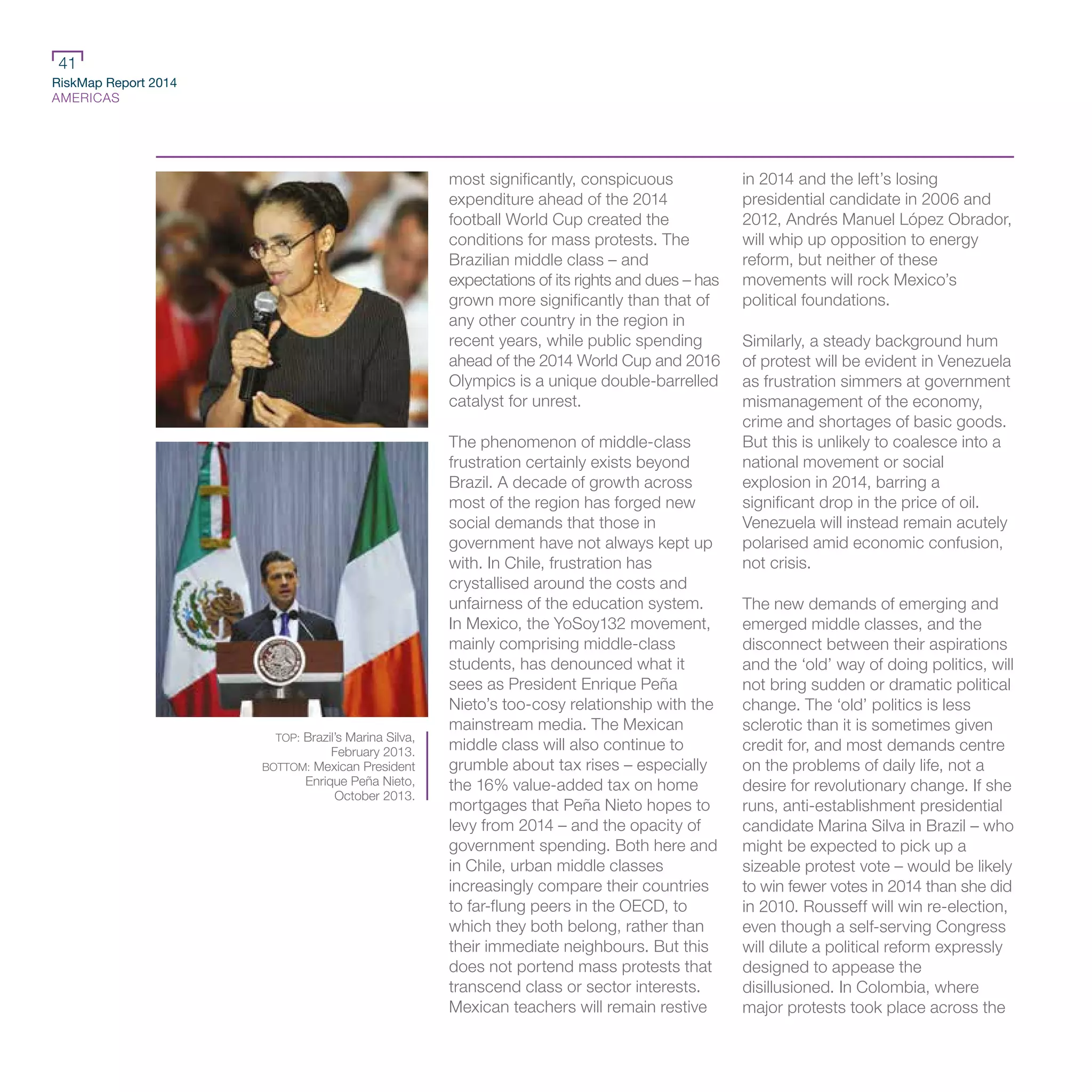 RiskMap Report 2014
AMERICAS
41
most significantly, conspicuous
expenditure ahead of the 2014
football World Cup created the
conditions for mass protests. The
Brazilian middle class – and
expectations of its rights and dues – has
grown more significantly than that of
any other country in the region in
recent years, while public spending
ahead of the 2014 World Cup and 2016
Olympics is a unique double-barrelled
catalyst for unrest.
The phenomenon of middle-class
frustration certainly exists beyond
Brazil. A decade of growth across
most of the region has forged new
social demands that those in
government have not always kept up
with. In Chile, frustration has
crystallised around the costs and
unfairness of the education system.
In Mexico, the YoSoy132 movement,
mainly comprising middle-class
students, has denounced what it
sees as President Enrique Peña
Nieto’s too-cosy relationship with the
mainstream media. The Mexican
middle class will also continue to
grumble about tax rises – especially
the 16% value-added tax on home
mortgages that Peña Nieto hopes to
levy from 2014 – and the opacity of
government spending. Both here and
in Chile, urban middle classes
increasingly compare their countries
to far-flung peers in the OECD, to
which they both belong, rather than
their immediate neighbours. But this
does not portend mass protests that
transcend class or sector interests.
Mexican teachers will remain restive
in 2014 and the left’s losing
presidential candidate in 2006 and
2012, Andrés Manuel López Obrador,
will whip up opposition to energy
reform, but neither of these
movements will rock Mexico’s
political foundations.
Similarly, a steady background hum
of protest will be evident in Venezuela
as frustration simmers at government
mismanagement of the economy,
crime and shortages of basic goods.
But this is unlikely to coalesce into a
national movement or social
explosion in 2014, barring a
significant drop in the price of oil.
Venezuela will instead remain acutely
polarised amid economic confusion,
not crisis.
The new demands of emerging and
emerged middle classes, and the
disconnect between their aspirations
and the ‘old’ way of doing politics, will
not bring sudden or dramatic political
change. The ‘old’ politics is less
sclerotic than it is sometimes given
credit for, and most demands centre
on the problems of daily life, not a
desire for revolutionary change. If she
runs, anti-establishment presidential
candidate Marina Silva in Brazil – who
might be expected to pick up a
sizeable protest vote – would be likely
to win fewer votes in 2014 than she did
in 2010. Rousseff will win re-election,
even though a self-serving Congress
will dilute a political reform expressly
designed to appease the
disillusioned. In Colombia, where
major protests took place across the
TOP: Brazil’s Marina Silva,
February 2013.
BOTTOM: Mexican President
Enrique Peña Nieto,
October 2013.
 