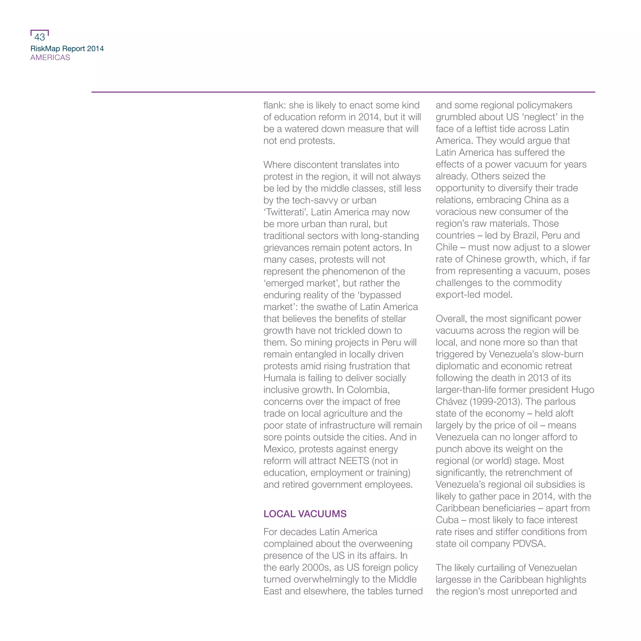 RiskMap Report 2014
AMERICAS
43
flank: she is likely to enact some kind
of education reform in 2014, but it will
be a watered down measure that will
not end protests.
Where discontent translates into
protest in the region, it will not always
be led by the middle classes, still less
by the tech-savvy or urban
‘Twitterati’. Latin America may now
be more urban than rural, but
traditional sectors with long-standing
grievances remain potent actors. In
many cases, protests will not
represent the phenomenon of the
‘emerged market’, but rather the
enduring reality of the ‘bypassed
market’: the swathe of Latin America
that believes the benefits of stellar
growth have not trickled down to
them. So mining projects in Peru will
remain entangled in locally driven
protests amid rising frustration that
Humala is failing to deliver socially
inclusive growth. In Colombia,
concerns over the impact of free
trade on local agriculture and the
poor state of infrastructure will remain
sore points outside the cities. And in
Mexico, protests against energy
reform will attract NEETS (not in
education, employment or training)
and retired government employees.
LOCAL VACUUMS
For decades Latin America
complained about the overweening
presence of the US in its affairs. In
the early 2000s, as US foreign policy
turned overwhelmingly to the Middle
East and elsewhere, the tables turned
and some regional policymakers
grumbled about US ‘neglect’ in the
face of a leftist tide across Latin
America. They would argue that
Latin America has suffered the
effects of a power vacuum for years
already. Others seized the
opportunity to diversify their trade
relations, embracing China as a
voracious new consumer of the
region’s raw materials. Those
countries – led by Brazil, Peru and
Chile – must now adjust to a slower
rate of Chinese growth, which, if far
from representing a vacuum, poses
challenges to the commodity
export-led model.
Overall, the most significant power
vacuums across the region will be
local, and none more so than that
triggered by Venezuela’s slow-burn
diplomatic and economic retreat
following the death in 2013 of its
larger-than-life former president Hugo
Chávez (1999-2013). The parlous
state of the economy – held aloft
largely by the price of oil – means
Venezuela can no longer afford to
punch above its weight on the
regional (or world) stage. Most
significantly, the retrenchment of
Venezuela’s regional oil subsidies is
likely to gather pace in 2014, with the
Caribbean beneficiaries – apart from
Cuba – most likely to face interest
rate rises and stiffer conditions from
state oil company PDVSA.
The likely curtailing of Venezuelan
largesse in the Caribbean highlights
the region’s most unreported and
 