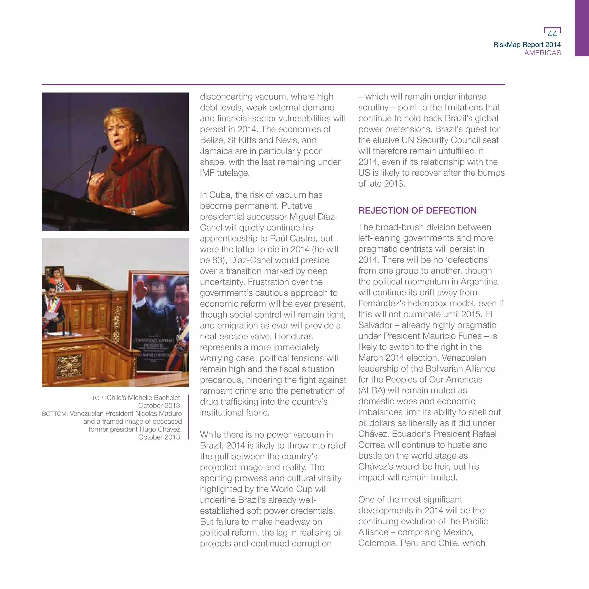 RiskMap Report 2014
AMERICAS
44
disconcerting vacuum, where high
debt levels, weak external demand
and financial-sector vulnerabilities will
persist in 2014. The economies of
Belize, St Kitts and Nevis, and
Jamaica are in particularly poor
shape, with the last remaining under
IMF tutelage.
In Cuba, the risk of vacuum has
become permanent. Putative
presidential successor Miguel Díaz-
Canel will quietly continue his
apprenticeship to Raúl Castro, but
were the latter to die in 2014 (he will
be 83), Díaz-Canel would preside
over a transition marked by deep
uncertainty. Frustration over the
government’s cautious approach to
economic reform will be ever present,
though social control will remain tight,
and emigration as ever will provide a
neat escape valve. Honduras
represents a more immediately
worrying case: political tensions will
remain high and the fiscal situation
precarious, hindering the fight against
rampant crime and the penetration of
drug trafficking into the country’s
institutional fabric.
While there is no power vacuum in
Brazil, 2014 is likely to throw into relief
the gulf between the country’s
projected image and reality. The
sporting prowess and cultural vitality
highlighted by the World Cup will
underline Brazil’s already well-
established soft power credentials.
But failure to make headway on
political reform, the lag in realising oil
projects and continued corruption
– which will remain under intense
scrutiny – point to the limitations that
continue to hold back Brazil’s global
power pretensions. Brazil’s quest for
the elusive UN Security Council seat
will therefore remain unfulfilled in
2014, even if its relationship with the
US is likely to recover after the bumps
of late 2013.
REJECTION OF DEFECTION
The broad-brush division between
left-leaning governments and more
pragmatic centrists will persist in
2014. There will be no ‘defections’
from one group to another, though
the political momentum in Argentina
will continue its drift away from
Fernández’s heterodox model, even if
this will not culminate until 2015. El
Salvador – already highly pragmatic
under President Mauricio Funes – is
likely to switch to the right in the
March 2014 election. Venezuelan
leadership of the Bolivarian Alliance
for the Peoples of Our Americas
(ALBA) will remain muted as
domestic woes and economic
imbalances limit its ability to shell out
oil dollars as liberally as it did under
Chávez. Ecuador’s President Rafael
Correa will continue to hustle and
bustle on the world stage as
Chávez’s would-be heir, but his
impact will remain limited.
One of the most significant
developments in 2014 will be the
continuing evolution of the Pacific
Alliance – comprising Mexico,
Colombia, Peru and Chile, which
TOP: Chile’s Michelle Bachelet,
October 2013.
BOTTOM: Venezuelan President Nicolas Maduro
and a framed image of deceased
former president Hugo Chavez,
October 2013.
 