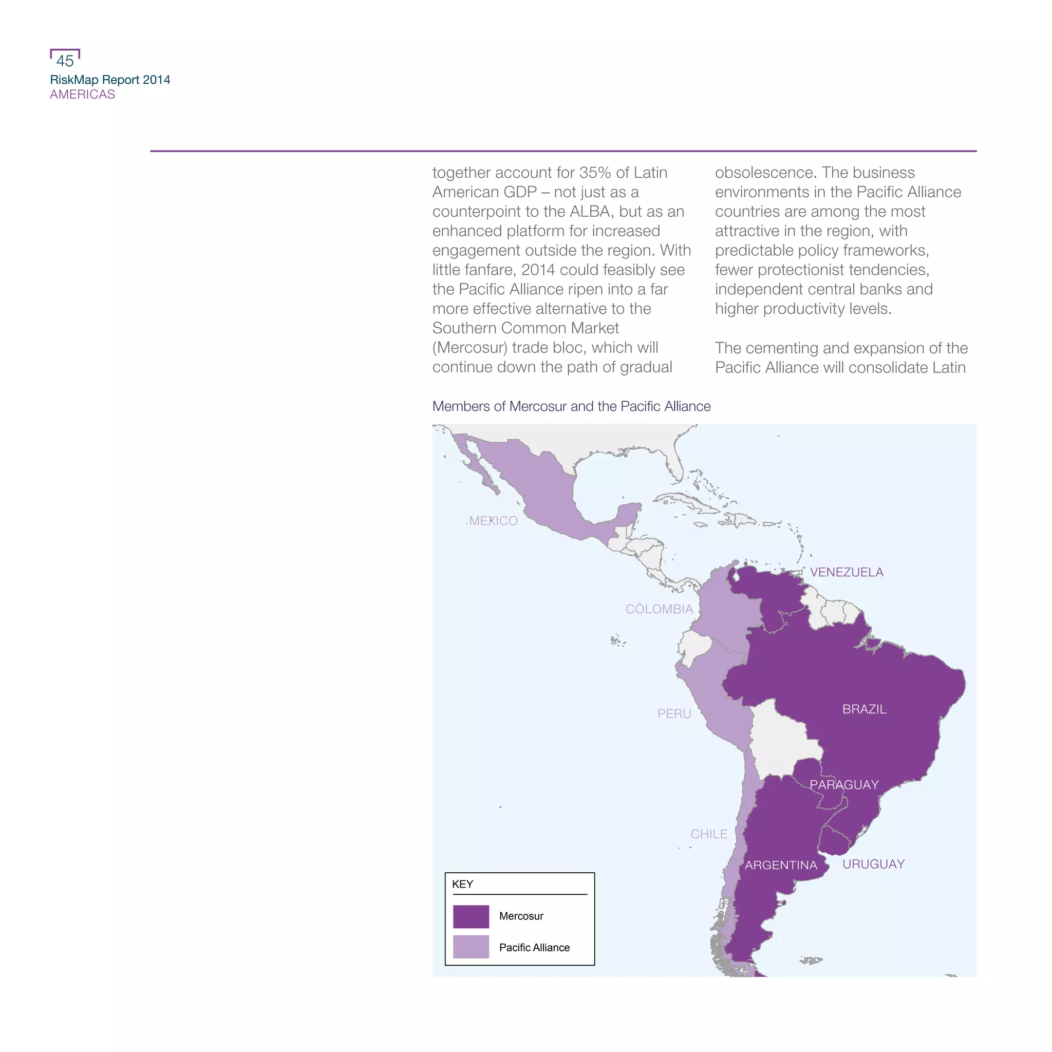 RiskMap Report 2014
AMERICAS
45
together account for 35% of Latin
American GDP – not just as a
counterpoint to the ALBA, but as an
enhanced platform for increased
engagement outside the region. With
little fanfare, 2014 could feasibly see
the Pacific Alliance ripen into a far
more effective alternative to the
Southern Common Market
(Mercosur) trade bloc, which will
continue down the path of gradual
obsolescence. The business
environments in the Pacific Alliance
countries are among the most
attractive in the region, with
predictable policy frameworks,
fewer protectionist tendencies,
independent central banks and
higher productivity levels.
The cementing and expansion of the
Pacific Alliance will consolidate Latin
BRAZIL
VENEZUELA
MEXICO
COLOMBIA
PERU
CHILE
URUGUAY
PARAGUAY
ARGENTINA
KEY
Mercosur
Pacific Alliance
Members of Mercosur and the Pacific Alliance
 