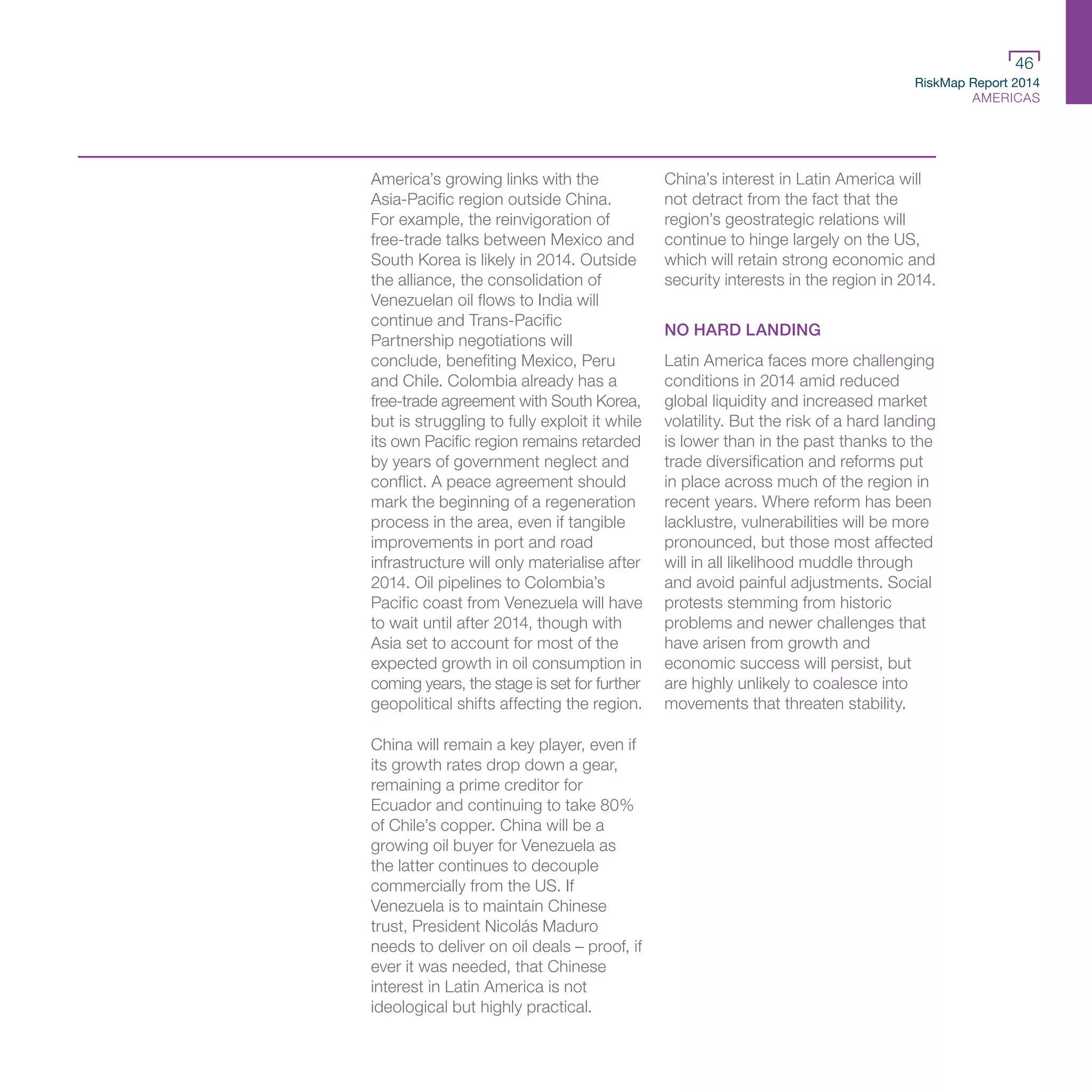 RiskMap Report 2014
AMERICAS
46
America’s growing links with the
Asia-Pacific region outside China.
For example, the reinvigoration of
free-trade talks between Mexico and
South Korea is likely in 2014. Outside
the alliance, the consolidation of
Venezuelan oil flows to India will
continue and Trans-Pacific
Partnership negotiations will
conclude, benefiting Mexico, Peru
and Chile. Colombia already has a
free-trade agreement with South Korea,
but is struggling to fully exploit it while
its own Pacific region remains retarded
by years of government neglect and
conflict. A peace agreement should
mark the beginning of a regeneration
process in the area, even if tangible
improvements in port and road
infrastructure will only materialise after
2014. Oil pipelines to Colombia’s
Pacific coast from Venezuela will have
to wait until after 2014, though with
Asia set to account for most of the
expected growth in oil consumption in
coming years, the stage is set for further
geopolitical shifts affecting the region.
China will remain a key player, even if
its growth rates drop down a gear,
remaining a prime creditor for
Ecuador and continuing to take 80%
of Chile’s copper. China will be a
growing oil buyer for Venezuela as
the latter continues to decouple
commercially from the US. If
Venezuela is to maintain Chinese
trust, President Nicolás Maduro
needs to deliver on oil deals – proof, if
ever it was needed, that Chinese
interest in Latin America is not
ideological but highly practical.
China’s interest in Latin America will
not detract from the fact that the
region’s geostrategic relations will
continue to hinge largely on the US,
which will retain strong economic and
security interests in the region in 2014.
NO HARD LANDING
Latin America faces more challenging
conditions in 2014 amid reduced
global liquidity and increased market
volatility. But the risk of a hard landing
is lower than in the past thanks to the
trade diversification and reforms put
in place across much of the region in
recent years. Where reform has been
lacklustre, vulnerabilities will be more
pronounced, but those most affected
will in all likelihood muddle through
and avoid painful adjustments. Social
protests stemming from historic
problems and newer challenges that
have arisen from growth and
economic success will persist, but
are highly unlikely to coalesce into
movements that threaten stability.
 