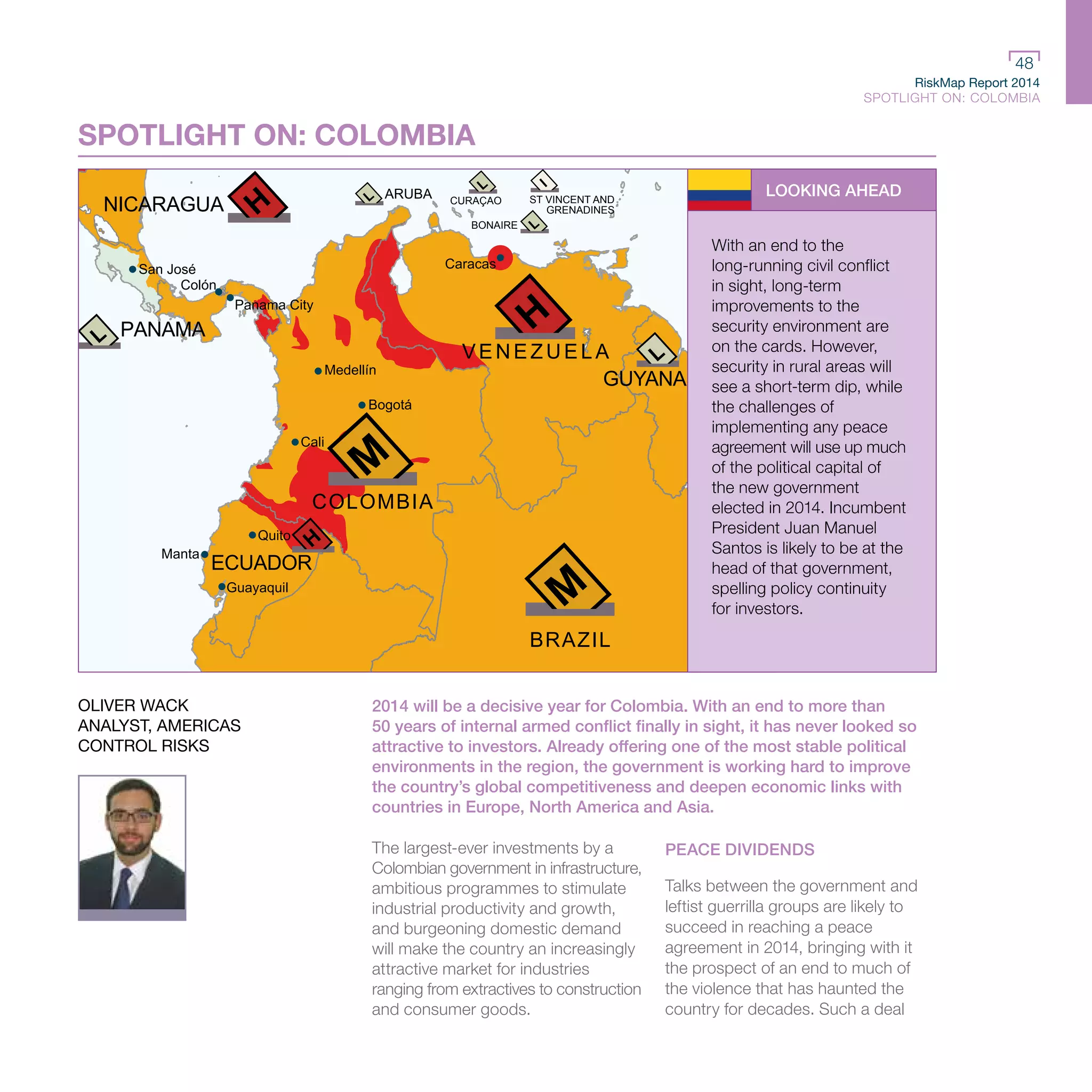 RiskMap Report 2014
SPOTLIGHT ON: COLOMBIA
48
RiskMap Report 2014
SPOTLIGHT ON: COLOMBIA
48
NICARAGUA
PANAMA
ARUBA CURAÇAO
BONAIRE
ST VINCENT AND
GRENADINES
SURIN
GUYANA
COLOMBIA
ECUADOR
VENEZUELA
San José
Panama City
Colón
Cali
Bogotá
Medellín
Caracas
Guayaquil
Manta
Quito
BRAZIL
SPOTLIGHT ON: COLOMBIA
LOOKING AHEAD
With an end to the
long-running civil conflict
in sight, long-term
improvements to the
security environment are
on the cards. However,
security in rural areas will
see a short-term dip, while
the challenges of
implementing any peace
agreement will use up much
of the political capital of
the new government
elected in 2014. Incumbent
President Juan Manuel
Santos is likely to be at the
head of that government,
spelling policy continuity
for investors.
2014 will be a decisive year for Colombia. With an end to more than
50 years of internal armed conflict finally in sight, it has never looked so
attractive to investors. Already offering one of the most stable political
environments in the region, the government is working hard to improve
the country’s global competitiveness and deepen economic links with
countries in Europe, North America and Asia.
The largest-ever investments by a
Colombian government in infrastructure,
ambitious programmes to stimulate
industrial productivity and growth,
and burgeoning domestic demand
will make the country an increasingly
attractive market for industries
ranging from extractives to construction
and consumer goods.
PEACE DIVIDENDS
Talks between the government and
leftist guerrilla groups are likely to
succeed in reaching a peace
agreement in 2014, bringing with it
the prospect of an end to much of
the violence that has haunted the
country for decades. Such a deal
OLIVER WACK
ANALYST, AMERICAS
CONTROL RISKS
 
