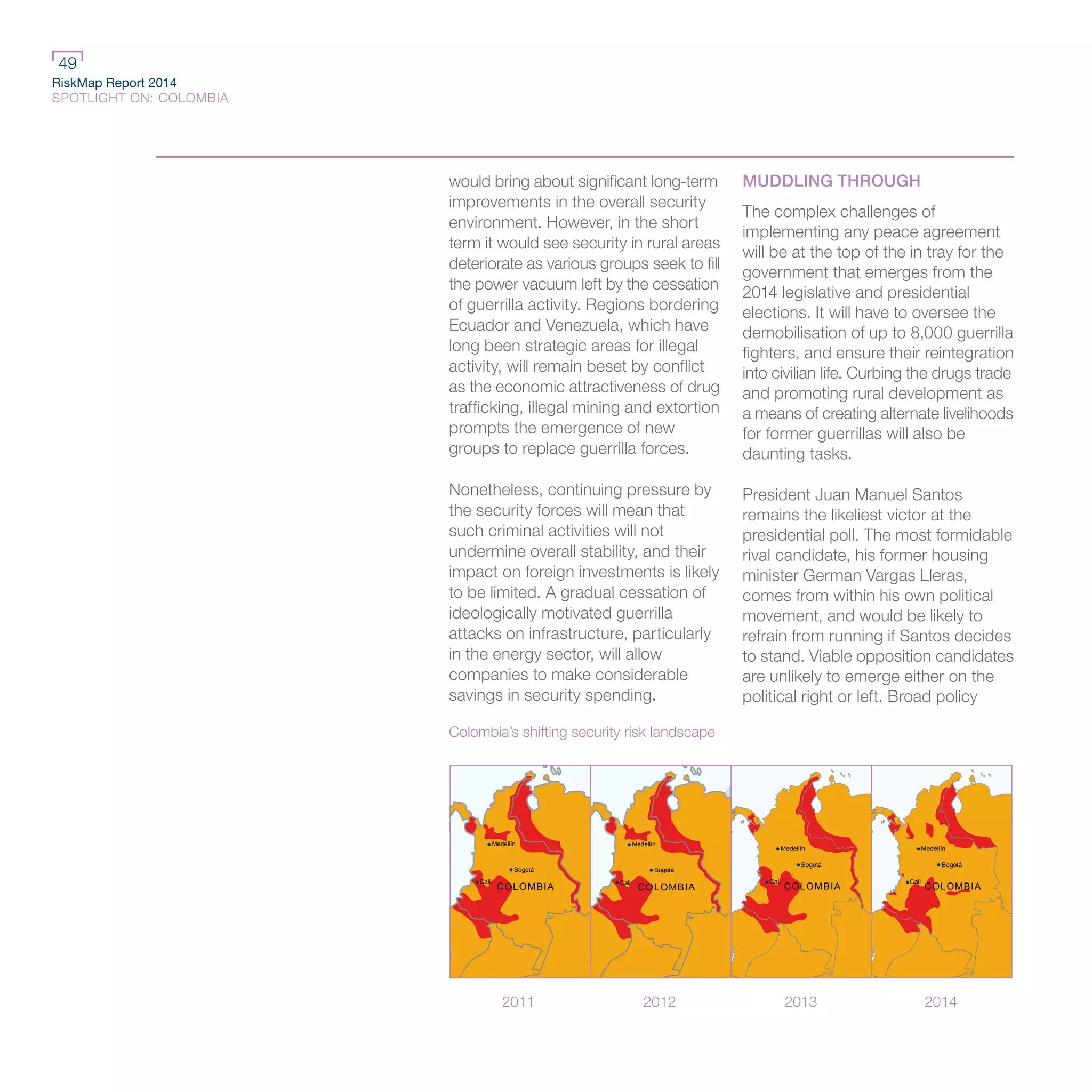 RiskMap Report 2014
SPOTLIGHT ON: COLOMBIA
49
would bring about significant long-term
improvements in the overall security
environment. However, in the short
term it would see security in rural areas
deteriorate as various groups seek to fill
the power vacuum left by the cessation
of guerrilla activity. Regions bordering
Ecuador and Venezuela, which have
long been strategic areas for illegal
activity, will remain beset by conflict
as the economic attractiveness of drug
trafficking, illegal mining and extortion
prompts the emergence of new
groups to replace guerrilla forces.
Nonetheless, continuing pressure by
the security forces will mean that
such criminal activities will not
undermine overall stability, and their
impact on foreign investments is likely
to be limited. A gradual cessation of
ideologically motivated guerrilla
attacks on infrastructure, particularly
in the energy sector, will allow
companies to make considerable
savings in security spending.
MUDDLING THROUGH
The complex challenges of
implementing any peace agreement
will be at the top of the in tray for the
government that emerges from the
2014 legislative and presidential
elections. It will have to oversee the
demobilisation of up to 8,000 guerrilla
fighters, and ensure their reintegration
into civilian life. Curbing the drugs trade
and promoting rural development as
a means of creating alternate livelihoods
for former guerrillas will also be
daunting tasks.
President Juan Manuel Santos
remains the likeliest victor at the
presidential poll. The most formidable
rival candidate, his former housing
minister German Vargas Lleras,
comes from within his own political
movement, and would be likely to
refrain from running if Santos decides
to stand. Viable opposition candidates
are unlikely to emerge either on the
political right or left. Broad policy
Colombia’s shifting security risk landscape
2011 2012 2013 2014
Medellín
Cali
Bogotá
COLOMBIA
Cali
Bogotá
Medellín
COLOMBIA COLOMBIA
Cali
Bogotá
Medellín
Medellín
Cali
Bogotá
COLOMBIA
 