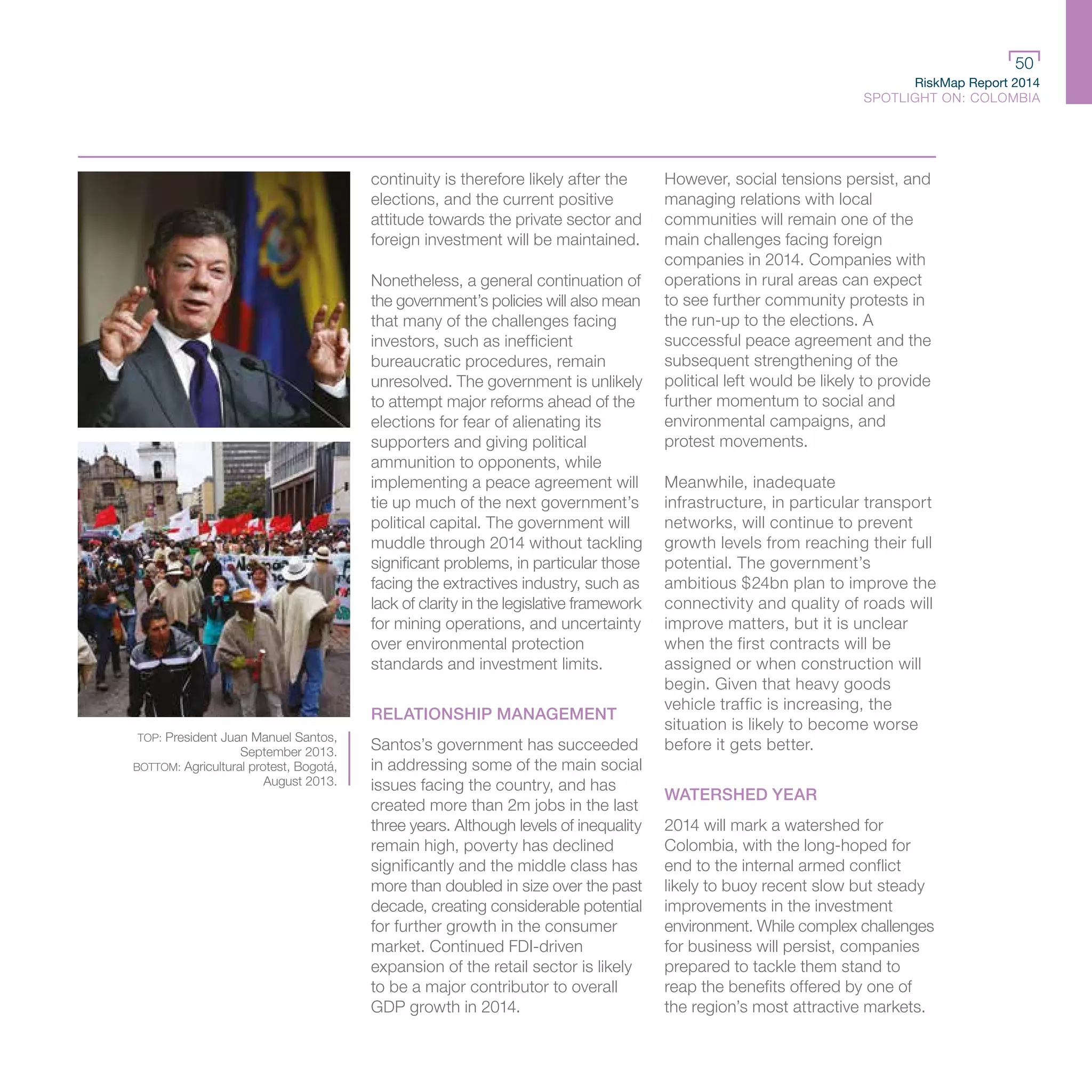 RiskMap Report 2014
SPOTLIGHT ON: COLOMBIA
50
TOP: President Juan Manuel Santos,
September 2013.
BOTTOM: Agricultural protest, Bogotá,
August 2013.
continuity is therefore likely after the
elections, and the current positive
attitude towards the private sector and
foreign investment will be maintained.
Nonetheless, a general continuation of
the government’s policies will also mean
that many of the challenges facing
investors, such as inefficient
bureaucratic procedures, remain
unresolved. The government is unlikely
to attempt major reforms ahead of the
elections for fear of alienating its
supporters and giving political
ammunition to opponents, while
implementing a peace agreement will
tie up much of the next government’s
political capital. The government will
muddle through 2014 without tackling
significant problems, in particular those
facing the extractives industry, such as
lack of clarity in the legislative framework
for mining operations, and uncertainty
over environmental protection
standards and investment limits.
RELATIONSHIP MANAGEMENT
Santos’s government has succeeded
in addressing some of the main social
issues facing the country, and has
created more than 2m jobs in the last
three years. Although levels of inequality
remain high, poverty has declined
significantly and the middle class has
more than doubled in size over the past
decade, creating considerable potential
for further growth in the consumer
market. Continued FDI-driven
expansion of the retail sector is likely
to be a major contributor to overall
GDP growth in 2014.
However, social tensions persist, and
managing relations with local
communities will remain one of the
main challenges facing foreign
companies in 2014. Companies with
operations in rural areas can expect
to see further community protests in
the run-up to the elections. A
successful peace agreement and the
subsequent strengthening of the
political left would be likely to provide
further momentum to social and
environmental campaigns, and
protest movements.
Meanwhile, inadequate
infrastructure, in particular transport
networks, will continue to prevent
growth levels from reaching their full
potential. The government’s
ambitious $24bn plan to improve the
connectivity and quality of roads will
improve matters, but it is unclear
when the first contracts will be
assigned or when construction will
begin. Given that heavy goods
vehicle traffic is increasing, the
situation is likely to become worse
before it gets better.
WATERSHED YEAR
2014 will mark a watershed for
Colombia, with the long-hoped for
end to the internal armed conflict
likely to buoy recent slow but steady
improvements in the investment
environment. While complex challenges
for business will persist, companies
prepared to tackle them stand to
reap the benefits offered by one of
the region’s most attractive markets.
 