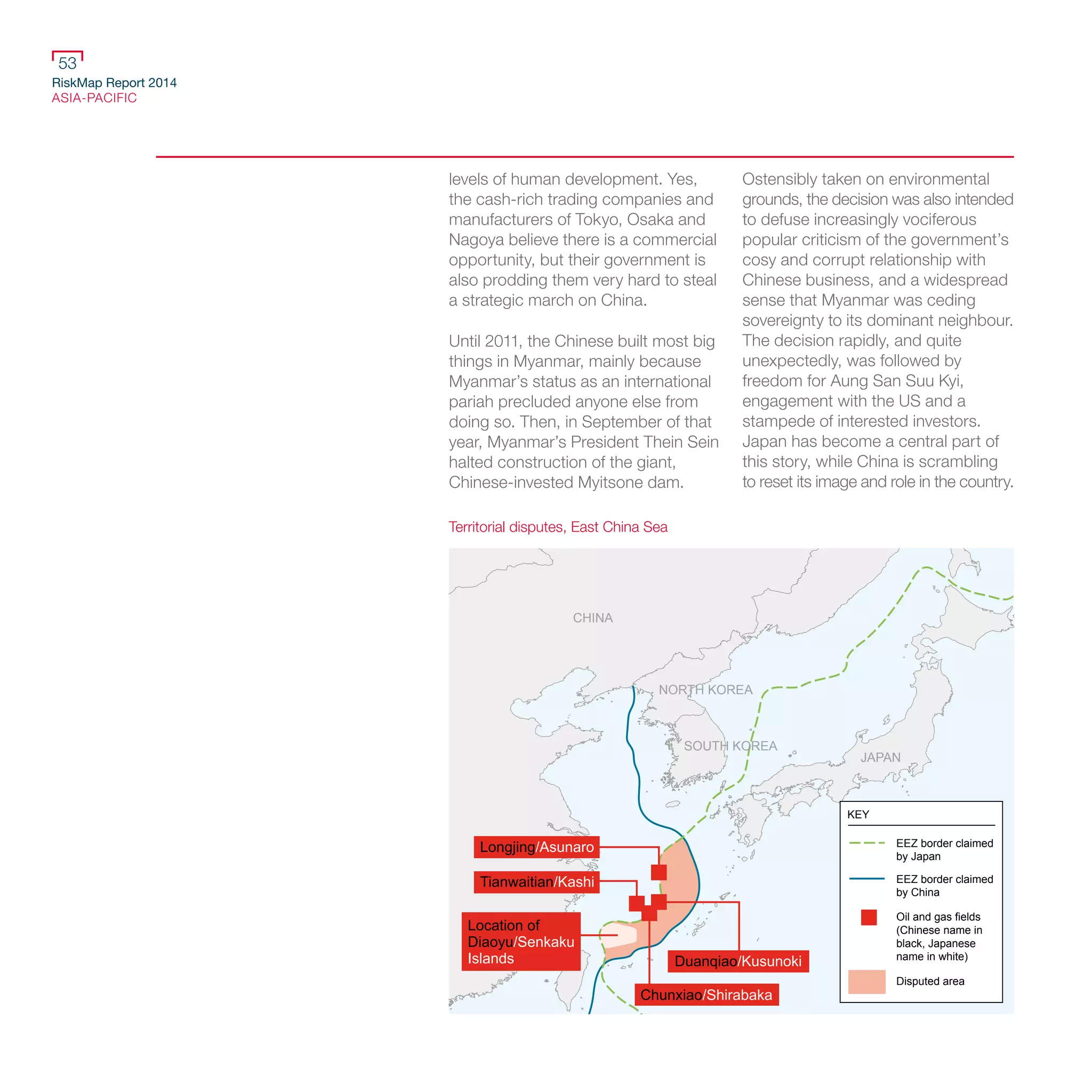 RiskMap Report 2014
ASIA-PACIFIC
53
levels of human development. Yes,
the cash-rich trading companies and
manufacturers of Tokyo, Osaka and
Nagoya believe there is a commercial
opportunity, but their government is
also prodding them very hard to steal
a strategic march on China.
Until 2011, the Chinese built most big
things in Myanmar, mainly because
Myanmar’s status as an international
pariah precluded anyone else from
doing so. Then, in September of that
year, Myanmar’s President Thein Sein
halted construction of the giant,
Chinese-invested Myitsone dam.
Ostensibly taken on environmental
grounds, the decision was also intended
to defuse increasingly vociferous
popular criticism of the government’s
cosy and corrupt relationship with
Chinese business, and a widespread
sense that Myanmar was ceding
sovereignty to its dominant neighbour.
The decision rapidly, and quite
unexpectedly, was followed by
freedom for Aung San Suu Kyi,
engagement with the US and a
stampede of interested investors.
Japan has become a central part of
this story, while China is scrambling
to reset its image and role in the country.
CHINA
NORTH KOREA
SOUTH KOREA
JAPAN
Longjing/Asunaro
Tianwaitian/Kashi
Location of
Diaoyu/Senkaku
Islands Duanqiao/Kusunoki
Chunxiao/Shirabaka
RUSSIA
EEZ border claimed
by Japan
EEZ border claimed
by China
Oil and gas fields
(Chinese name in
black, Japanese
name in white)
Disputed area
KEY
Territorial disputes, East China Sea
 