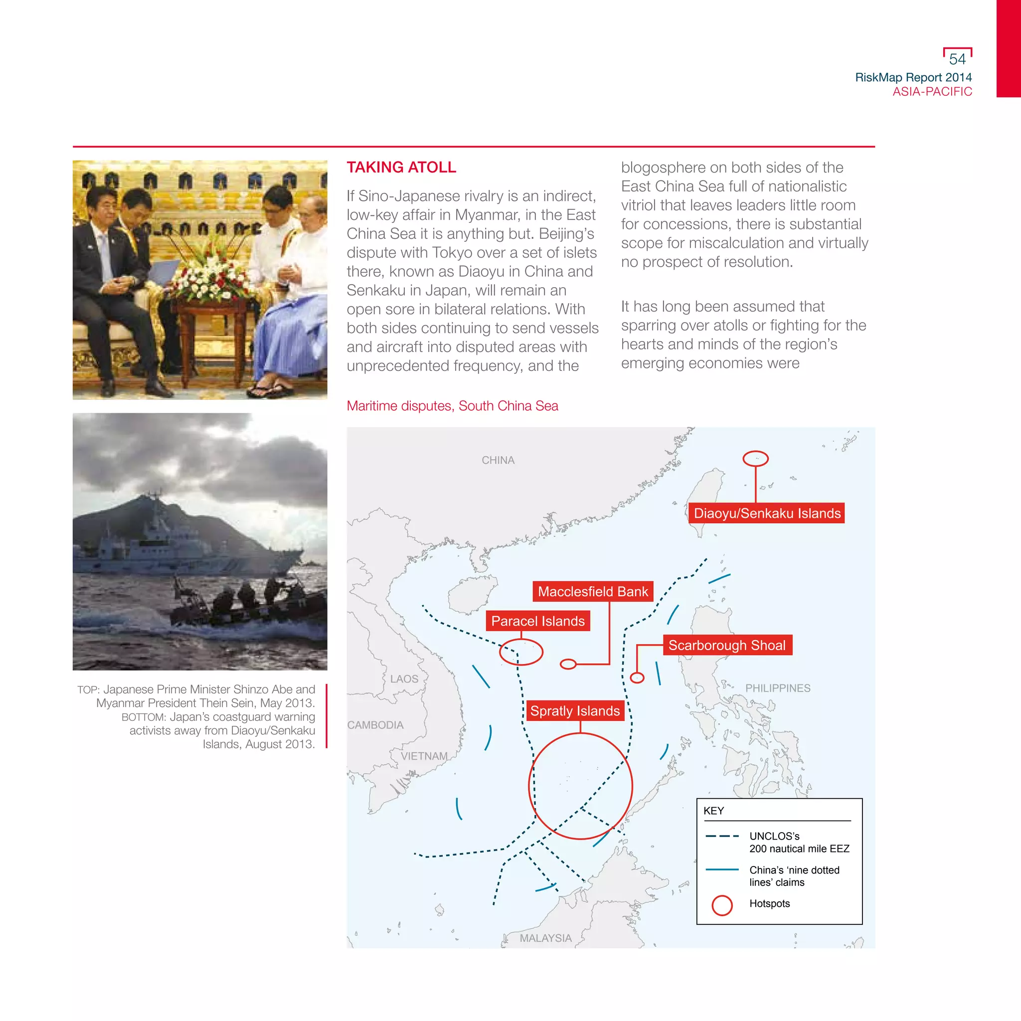 RiskMap Report 2014
ASIA-PACIFIC
54
TOP: Japanese Prime Minister Shinzo Abe and
Myanmar President Thein Sein, May 2013.
BOTTOM: Japan’s coastguard warning
activists away from Diaoyu/Senkaku
Islands, August 2013.
TAKING ATOLL
If Sino-Japanese rivalry is an indirect,
low-key affair in Myanmar, in the East
China Sea it is anything but. Beijing’s
dispute with Tokyo over a set of islets
there, known as Diaoyu in China and
Senkaku in Japan, will remain an
open sore in bilateral relations. With
both sides continuing to send vessels
and aircraft into disputed areas with
unprecedented frequency, and the
blogosphere on both sides of the
East China Sea full of nationalistic
vitriol that leaves leaders little room
for concessions, there is substantial
scope for miscalculation and virtually
no prospect of resolution.
It has long been assumed that
sparring over atolls or fighting for the
hearts and minds of the region’s
emerging economies were
CHINA
LAOS
VIETNAM
MALAYSIA
CAMBODIA
PHILIPPINES
Scarborough Shoal
Spratly Islands
Macclesfield Bank
Paracel Islands
Diaoyu/Senkaku Islands
KEY
UNCLOS’s
200 nautical mile EEZ
China’s ‘nine dotted
lines’ claims
Hotspots
Maritime disputes, South China Sea
 