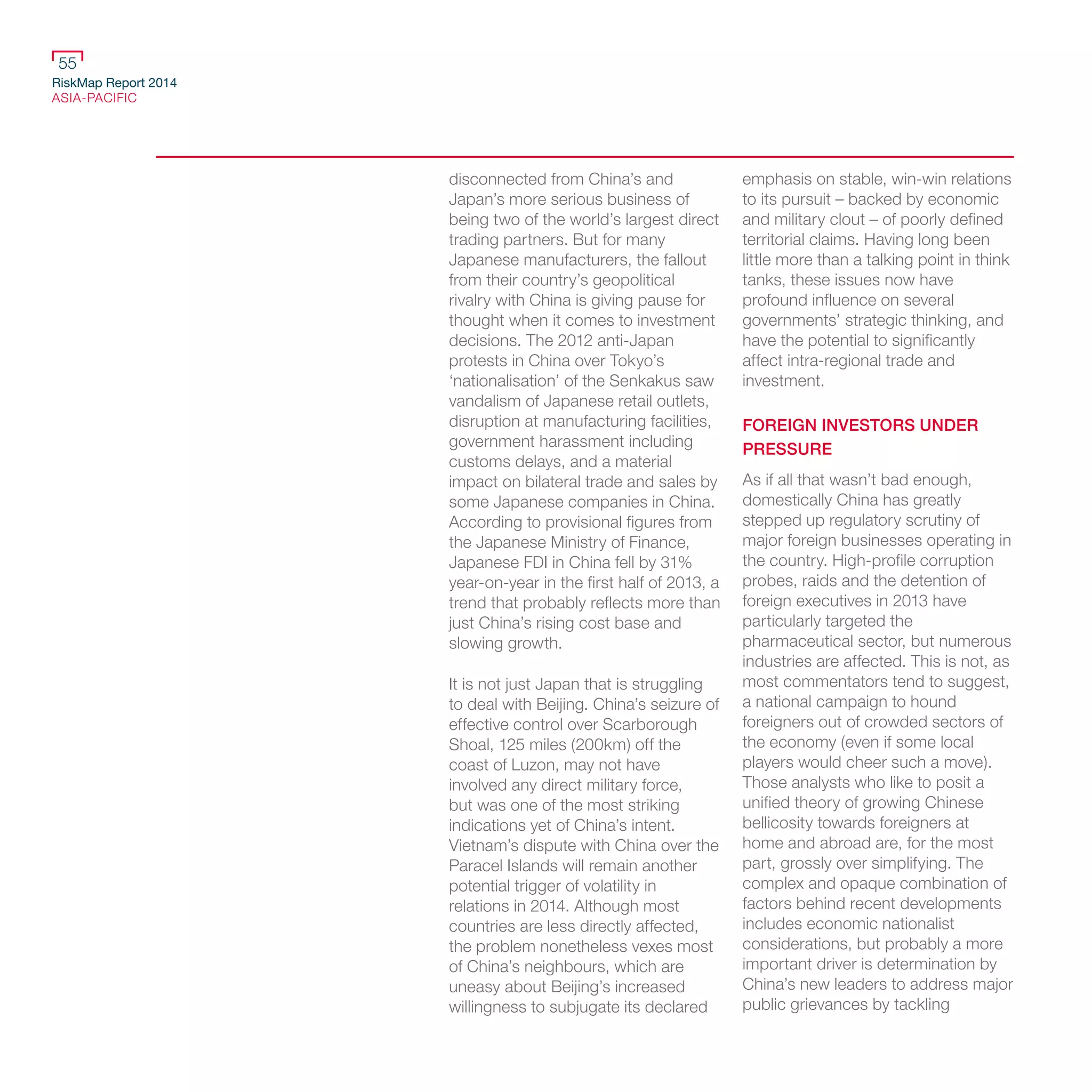 RiskMap Report 2014
ASIA-PACIFIC
55
disconnected from China’s and
Japan’s more serious business of
being two of the world’s largest direct
trading partners. But for many
Japanese manufacturers, the fallout
from their country’s geopolitical
rivalry with China is giving pause for
thought when it comes to investment
decisions. The 2012 anti-Japan
protests in China over Tokyo’s
‘nationalisation’ of the Senkakus saw
vandalism of Japanese retail outlets,
disruption at manufacturing facilities,
government harassment including
customs delays, and a material
impact on bilateral trade and sales by
some Japanese companies in China.
According to provisional figures from
the Japanese Ministry of Finance,
Japanese FDI in China fell by 31%
year-on-year in the first half of 2013, a
trend that probably reflects more than
just China’s rising cost base and
slowing growth.
It is not just Japan that is struggling
to deal with Beijing. China’s seizure of
effective control over Scarborough
Shoal, 125 miles (200km) off the
coast of Luzon, may not have
involved any direct military force,
but was one of the most striking
indications yet of China’s intent.
Vietnam’s dispute with China over the
Paracel Islands will remain another
potential trigger of volatility in
relations in 2014. Although most
countries are less directly affected,
the problem nonetheless vexes most
of China’s neighbours, which are
uneasy about Beijing’s increased
willingness to subjugate its declared
emphasis on stable, win-win relations
to its pursuit – backed by economic
and military clout – of poorly defined
territorial claims. Having long been
little more than a talking point in think
tanks, these issues now have
profound influence on several
governments’ strategic thinking, and
have the potential to significantly
affect intra-regional trade and
investment.
FOREIGN INVESTORS UNDER
PRESSURE
As if all that wasn’t bad enough,
domestically China has greatly
stepped up regulatory scrutiny of
major foreign businesses operating in
the country. High-profile corruption
probes, raids and the detention of
foreign executives in 2013 have
particularly targeted the
pharmaceutical sector, but numerous
industries are affected. This is not, as
most commentators tend to suggest,
a national campaign to hound
foreigners out of crowded sectors of
the economy (even if some local
players would cheer such a move).
Those analysts who like to posit a
unified theory of growing Chinese
bellicosity towards foreigners at
home and abroad are, for the most
part, grossly over simplifying. The
complex and opaque combination of
factors behind recent developments
includes economic nationalist
considerations, but probably a more
important driver is determination by
China’s new leaders to address major
public grievances by tackling
 